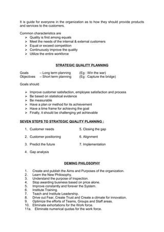 It is guide for everyone in the organization as to how they should provide products 
and services to the customers. 
Common characteristics are 
 Quality is first among equals 
 Meet the needs of the internal & external customers 
 Equal or exceed competition 
 Continuously improve the quality 
 Utilize the entire workforce 
STRATEGIC QUALITY PLANNING 
Goals – Long term planning (Eg : Win the war) 
Objectives – Short term planning (Eg : Capture the bridge) 
Goals should 
 Improve customer satisfaction, employee satisfaction and process 
 Be based on statistical evidence 
 Be measurable 
 Have a plan or method for its achievement 
 Have a time frame for achieving the goal 
 Finally, it should be challenging yet achievable 
SEVEN STEPS TO STRATEGIC QUALITY PLANNING : 
1. Customer needs 5. Closing the gap 
2. Customer positioning 6. Alignment 
3. Predict the future 7. Implementation 
4. Gap analysis 
DEMING PHILOSOPHY 
1. Create and publish the Aims and Purposes of the organization. 
2. Learn the New Philosophy. 
3. Understand the purpose of Inspection. 
4. Stop awarding business based on price alone. 
5. Improve constantly and forever the System. 
6. Institute Training. 
7. Teach and Institute Leadership. 
8. Drive out Fear, Create Trust and Create a climate for innovation. 
9. Optimize the efforts of Teams, Groups and Staff areas. 
10. Eliminate exhortations for the Work force. 
11a. Eliminate numerical quotas for the work force. 
 