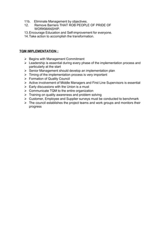 11b. Eliminate Management by objectives. 
12. Remove Barriers THAT ROB PEOPLE OF PRIDE OF 
WORKMANSHIP. 
13.Encourage Education and Self-improvement for everyone. 
14.Take action to accomplish the transformation. 
TQM IMPLEMENTATION : 
 Begins with Management Commitment 
 Leadership is essential during every phase of the implementation process and 
particularly at the start 
 Senior Management should develop an implementation plan 
 Timing of the implementation process is very important 
 Formation of Quality Council 
 Active involvement of Middle Managers and First Line Supervisors is essential 
 Early discussions with the Union is a must 
 Communicate TQM to the entire organization 
 Training on quality awareness and problem solving 
 Customer, Employee and Supplier surveys must be conducted to benchmark 
 The council establishes the project teams and work groups and monitors their 
progress 
 