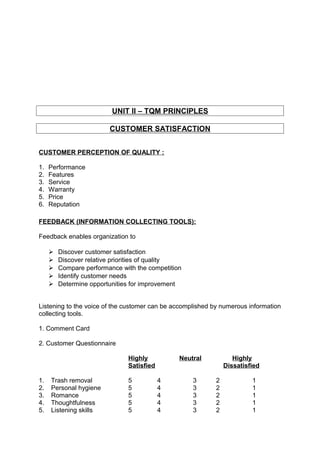 UNIT II – TQM PRINCIPLES 
CUSTOMER SATISFACTION 
CUSTOMER PERCEPTION OF QUALITY : 
1. Performance 
2. Features 
3. Service 
4. Warranty 
5. Price 
6. Reputation 
FEEDBACK (INFORMATION COLLECTING TOOLS): 
Feedback enables organization to 
 Discover customer satisfaction 
 Discover relative priorities of quality 
 Compare performance with the competition 
 Identify customer needs 
 Determine opportunities for improvement 
Listening to the voice of the customer can be accomplished by numerous information 
collecting tools. 
1. Comment Card 
2. Customer Questionnaire 
Highly Neutral Highly 
Satisfied Dissatisfied 
1. Trash removal 5 4 3 2 1 
2. Personal hygiene 5 4 3 2 1 
3. Romance 5 4 3 2 1 
4. Thoughtfulness 5 4 3 2 1 
5. Listening skills 5 4 3 2 1 
 