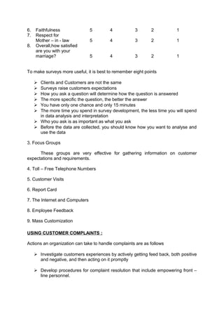 6. Faithfulness 5 4 3 2 1 
7. Respect for 
Mother – in - law 5 4 3 2 1 
8. Overall,how satisfied 
are you with your 
marriage? 5 4 3 2 1 
To make surveys more useful, it is best to remember eight points 
 Clients and Customers are not the same 
 Surveys raise customers expectations 
 How you ask a question will determine how the question is answered 
 The more specific the question, the better the answer 
 You have only one chance and only 15 minutes 
 The more time you spend in survey development, the less time you will spend 
in data analysis and interpretation 
 Who you ask is as important as what you ask 
 Before the data are collected, you should know how you want to analyse and 
use the data 
3. Focus Groups 
These groups are very effective for gathering information on customer 
expectations and requirements. 
4. Toll – Free Telephone Numbers 
5. Customer Visits 
6. Report Card 
7. The Internet and Computers 
8. Employee Feedback 
9. Mass Customization 
USING CUSTOMER COMPLAINTS : 
Actions an organization can take to handle complaints are as follows 
 Investigate customers experiences by actively getting feed back, both positive 
and negative, and then acting on it promptly 
 Develop procedures for complaint resolution that include empowering front – 
line personnel. 
 