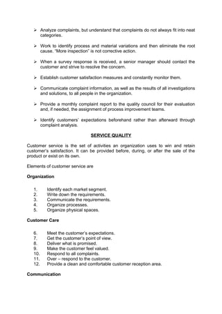 Analyze complaints, but understand that complaints do not always fit into neat 
categories. 
 Work to identify process and material variations and then eliminate the root 
cause. “More inspection” is not corrective action. 
 When a survey response is received, a senior manager should contact the 
customer and strive to resolve the concern. 
 Establish customer satisfaction measures and constantly monitor them. 
 Communicate complaint information, as well as the results of all investigations 
and solutions, to all people in the organization. 
 Provide a monthly complaint report to the quality council for their evaluation 
and, if needed, the assignment of process improvement teams. 
 Identify customers’ expectations beforehand rather than afterward through 
complaint analysis. 
SERVICE QUALITY 
Customer service is the set of activities an organization uses to win and retain 
customer’s satisfaction. It can be provided before, during, or after the sale of the 
product or exist on its own. 
Elements of customer service are 
Organization 
1. Identify each market segment. 
2. Write down the requirements. 
3. Communicate the requirements. 
4. Organize processes. 
5. Organize physical spaces. 
Customer Care 
6. Meet the customer’s expectations. 
7. Get the customer’s point of view. 
8. Deliver what is promised. 
9. Make the customer feel valued. 
10. Respond to all complaints. 
11. Over – respond to the customer. 
12. Provide a clean and comfortable customer reception area. 
Communication 
 