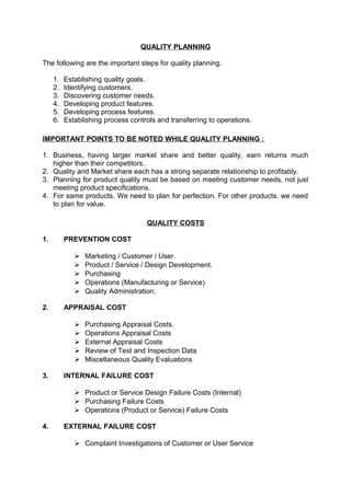 QUALITY PLANNING 
The following are the important steps for quality planning. 
1. Establishing quality goals. 
2. Identifying customers. 
3. Discovering customer needs. 
4. Developing product features. 
5. Developing process features. 
6. Establishing process controls and transferring to operations. 
IMPORTANT POINTS TO BE NOTED WHILE QUALITY PLANNING : 
1. Business, having larger market share and better quality, earn returns much 
higher than their competitors. 
2. Quality and Market share each has a strong separate relationship to profitably. 
3. Planning for product quality must be based on meeting customer needs, not just 
meeting product specifications. 
4. For same products. We need to plan for perfection. For other products, we need 
to plan for value. 
QUALITY COSTS 
1. PREVENTION COST 
 Marketing / Customer / User. 
 Product / Service / Design Development. 
 Purchasing 
 Operations (Manufacturing or Service) 
 Quality Administration. 
2. APPRAISAL COST 
 Purchasing Appraisal Costs. 
 Operations Appraisal Costs 
 External Appraisal Costs 
 Review of Test and Inspection Data 
 Miscellaneous Quality Evaluations 
3. INTERNAL FAILURE COST 
 Product or Service Design Failure Costs (Internal) 
 Purchasing Failure Costs 
 Operations (Product or Service) Failure Costs 
4. EXTERNAL FAILURE COST 
 Complaint Investigations of Customer or User Service 
 