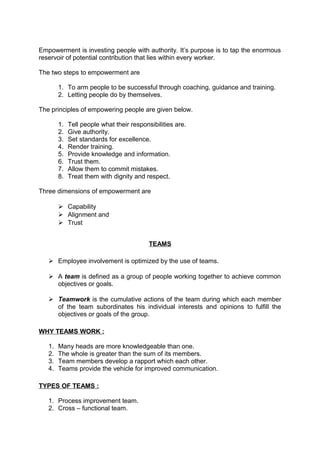 Empowerment is investing people with authority. It’s purpose is to tap the enormous 
reservoir of potential contribution that lies within every worker. 
The two steps to empowerment are 
1. To arm people to be successful through coaching, guidance and training. 
2. Letting people do by themselves. 
The principles of empowering people are given below. 
1. Tell people what their responsibilities are. 
2. Give authority. 
3. Set standards for excellence. 
4. Render training. 
5. Provide knowledge and information. 
6. Trust them. 
7. Allow them to commit mistakes. 
8. Treat them with dignity and respect. 
Three dimensions of empowerment are 
 Capability 
 Alignment and 
 Trust 
TEAMS 
 Employee involvement is optimized by the use of teams. 
 A team is defined as a group of people working together to achieve common 
objectives or goals. 
 Teamwork is the cumulative actions of the team during which each member 
of the team subordinates his individual interests and opinions to fulfill the 
objectives or goals of the group. 
WHY TEAMS WORK : 
1. Many heads are more knowledgeable than one. 
2. The whole is greater than the sum of its members. 
3. Team members develop a rapport which each other. 
4. Teams provide the vehicle for improved communication. 
TYPES OF TEAMS : 
1. Process improvement team. 
2. Cross – functional team. 
 