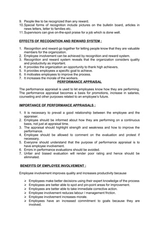 9. People like to be recognized than any reward. 
10.Special forms of recognition include pictures on the bulletin board, articles in 
news letters, letter to families etc. 
11.Supervisors can give on-the-spot praise for a job which is done well. 
EFFECTS OF RECOGNITION AND REWARD SYSTEM : 
1. Recognition and reward go together for letting people know that they are valuable 
members for the organization. 
2. Employee involvement can be achieved by recognition and reward system. 
3. Recognition and reward system reveals that the organization considers quality 
and productivity as important. 
4. It provides the organization an opportunity to thank high achievers. 
5. It provides employees a specific goal to achieve. 
6. It motivates employees to improve the process. 
7. It increases the morale of the workers. 
PERFORMANCE APPRAISAL 
The performance appraisal is used to let employees know how they are performing. 
The performance appraisal becomes a basis for promotions, increase in salaries, 
counseling and other purposes related to an employee’s future. 
IMPORTANCE OF PERFORMANCE APPRAISALS : 
1. It is necessary to prevail a good relationship between the employee and the 
appraiser. 
2. Employee should be informed about how they are performing on a continuous 
basis, not just at appraisal time. 
3. The appraisal should highlight strength and weakness and how to improve the 
performance. 
4. Employee should be allowed to comment on the evaluation and protest if 
necessary. 
5. Everyone should understand that the purpose of performance appraisal is to 
have employee involvement. 
6. Errors in performance evaluations should be avoided. 
7. Unfair and biased evaluation will render poor rating and hence should be 
eliminated. 
BENEFITS OF EMPLOYEE INVOLVEMENT : 
Employee involvement improves quality and increases productivity because 
 Employees make better decisions using their expert knowledge of the process 
 Employees are better able to spot and pin-point areas for improvement. 
 Employees are better able to take immediate corrective action. 
 Employee involvement reduces labour / management friction. 
 Employee involvement increases morale. 
 Employees have an increased commitment to goals because they are 
involved. 
 