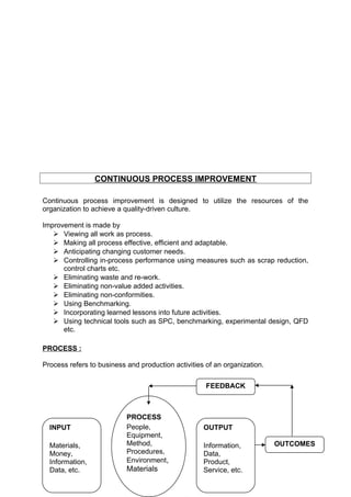 CONTINUOUS PROCESS IMPROVEMENT 
Continuous process improvement is designed to utilize the resources of the 
organization to achieve a quality-driven culture. 
Improvement is made by 
 Viewing all work as process. 
 Making all process effective, efficient and adaptable. 
 Anticipating changing customer needs. 
 Controlling in-process performance using measures such as scrap reduction, 
control charts etc. 
 Eliminating waste and re-work. 
 Eliminating non-value added activities. 
 Eliminating non-conformities. 
 Using Benchmarking. 
 Incorporating learned lessons into future activities. 
 Using technical tools such as SPC, benchmarking, experimental design, QFD 
etc. 
PROCESS : 
Process refers to business and production activities of an organization. 
INPUT 
Materials, 
Money, 
Information, 
Data, etc. 
PROCESS 
People, 
Equipment, 
Method, 
Procedures, 
Environment, 
Materials 
OUTPUT 
Information, 
Data, 
Product, 
Service, etc. 
OUTCOMES 
FEEDBACK 
 