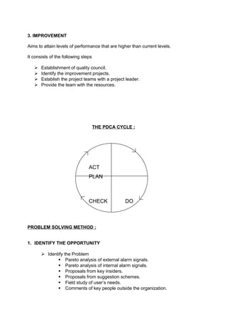 3. IMPROVEMENT 
Aims to attain levels of performance that are higher than current levels. 
It consists of the following steps 
 Establishment of quality council. 
 Identify the improvement projects. 
 Establish the project teams with a project leader. 
 Provide the team with the resources. 
THE PDCA CYCLE : 
ACT 
PLAN 
CHECK DO 
PROBLEM SOLVING METHOD : 
1. IDENTIFY THE OPPORTUNITY 
 Identify the Problem 
 Pareto analysis of external alarm signals. 
 Pareto analysis of internal alarm signals. 
 Proposals from key insiders. 
 Proposals from suggestion schemes. 
 Field study of user’s needs. 
 Comments of key people outside the organization. 
 