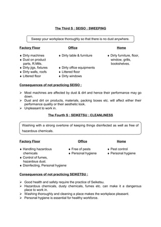 The Third S : SEISO : SWEEPING 
Sweep your workplace thoroughly so that there is no dust anywhere. 
Factory Floor Office Home 
¨ Dirty machines ¨ Dirty table & furniture ¨ Dirty furniture, floor, 
¨ Dust on product window, grills, 
parts, R.Mtls. bookshelves. 
¨ Dirty jigs, fixtures ¨ Dirty office equipments 
¨ Dirty walls, roofs ¨ Littered floor 
¨ Littered floor ¨ Dirty windows 
Consequences of not practicing SEISO : 
 Most machines are affected by dust & dirt and hence their performance may go 
down. 
 Dust and dirt on products, materials, packing boxes etc. will affect either their 
performance quality or their aesthetic look. 
 Unpleasant to work in. 
The Fourth S : SEIKETSU : CLEANLINESS 
Washing with a strong overtone of keeping things disinfected as well as free of 
hazardous chemicals. 
Factory Floor Office Home 
¨ Handling hazardous ¨ Free of pests ¨ Pest control 
chemicals ¨ Personal hygiene ¨ Personal hygiene 
¨ Control of fumes, 
hazardous dust. 
¨ Disinfecting, Personal hygiene 
Consequences of not practicing SEIKETSU : 
 Good health and safety require the practice of Seiketsu. 
 Hazardous chemicals, dusty chemicals, fumes etc. can make it a dangerous 
place to work in. 
 Washing thoroughly and cleaning a place makes the workplace pleasant. 
 Personal hygiene is essential for healthy workforce. 
 