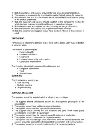4. Both the customer and supplier should enter into a non-adversarial contract. 
5. The supplier is responsible for providing the quality that will satisfy the customer. 
6. Both the customer and supplier should decide the method to evaluate the quality 
of the product or services. 
7. Both the customer and supplier should establish in the contract the method by 
which they can reach an amicable settlement in case of any dispute. 
8. Both the customers and supplier should continually exchange information. 
9. Both the customer and supplier should perform business activities. 
10.Both the customer and supplier should have the best interest of the end user in 
mind. 
PARTNERING 
Partnering is a relationship between two or more parties based upon trust, dedication 
to common goals. 
The benefits of partnering are 
 Improved quality 
 Increased efficiency 
 Lower cost 
 Increased opportunity for innovation 
 Continuous improvement 
The three key elements to a partnership relationship are 
 Long term commitment 
 Trust 
 Shared Vision 
SOURCING 
The three types of sourcing are 
 Sole sourcing 
 Multiple sourcing 
 Single sourcing 
SUPPLIER SELECTION 
The suppliers should be selected with the following ten conditions 
1. The supplier should understand clearly the management philosophy of the 
organization. 
2. The supplier should have stable management system. 
3. The supplier should maintain high technical standards. 
4. The supplier should provide the raw materials and parts which meet quality 
specifications required by the purchaser. 
5. The supplier should have the required capability in terms of production. 
6. The supplier should not leak out the corporate secrets. 
7. The supplier should quote right price and should meet the delivery schedule. The 
supplier should be accessible with respect to transportation and communication. 
8. The supplier should be sincere in implementing the contract provisions. 
 