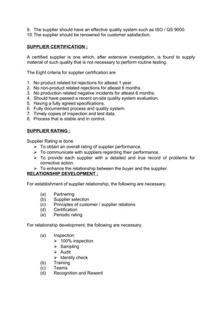9. The supplier should have an effective quality system such as ISO / QS 9000. 
10.The supplier should be renowned for customer satisfaction. 
SUPPLIER CERTIFICATION : 
A certified supplier is one which, after extensive investigation, is found to supply 
material of such quality that is not necessary to perform routine testing. 
The Eight criteria for supplier certification are 
1. No product related lot rejections for atleast 1 year. 
2. No non-product related rejections for atleast 6 months. 
3. No production related negative incidents for atleast 6 months. 
4. Should have passed a recent on-site quality system evaluation. 
5. Having a fully agreed specifications. 
6. Fully documented process and quality system. 
7. Timely copies of inspection and test data. 
8. Process that is stable and in control. 
SUPPLIER RATING : 
Supplier Rating is done 
 To obtain an overall rating of supplier performance. 
 To communicate with suppliers regarding their performance. 
 To provide each supplier with a detailed and true record of problems for 
corrective action. 
 To enhance the relationship between the buyer and the supplier. 
RELATIONSHIP DEVELOPMENT : 
For establishment of supplier relationship, the following are necessary. 
(a) Partnering 
(b) Supplier selection 
(c) Principles of customer / supplier relations 
(d) Certification 
(e) Periodic rating 
For relationship development, the following are necessary. 
(a) Inspection 
 100% inspection 
 Sampling 
 Audit 
 Identity check 
(b) Training 
(c) Teams 
(d) Recognition and Reward 
 