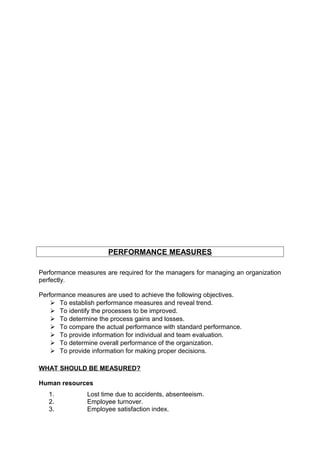 PERFORMANCE MEASURES 
Performance measures are required for the managers for managing an organization 
perfectly. 
Performance measures are used to achieve the following objectives. 
 To establish performance measures and reveal trend. 
 To identify the processes to be improved. 
 To determine the process gains and losses. 
 To compare the actual performance with standard performance. 
 To provide information for individual and team evaluation. 
 To determine overall performance of the organization. 
 To provide information for making proper decisions. 
WHAT SHOULD BE MEASURED? 
Human resources 
1. Lost time due to accidents, absenteeism. 
2. Employee turnover. 
3. Employee satisfaction index. 
 