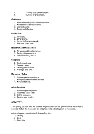 4. Training cost per employee. 
5. Number of grievances. 
Customers 
1. Number of complaints from customers. 
2. Number of on-time deliveries. 
3. Warranty data. 
4. Dealer satisfaction. 
Production 
2. Inventory. 
3. SPC Charts. 
4. Amount of scrap / rework. 
5. Machine down time. 
Research and Development 
2. New product time to market. 
3. Design change orders. 
4. Cost estimating errors. 
Suppliers 
2. On-time delivery. 
3. Service rating. 
4. Quality performance. 
5. Average lead time. 
Marketing / Sales 
2. Sales expense to revenue. 
3. New product sales to total sales. 
4. New customers. 
Administration 
1. Revenue per employee. 
2. Purchase order error. 
3. Billing accuracy. 
4. Cost of poor quality. 
STRATEGY : 
The quality council has the overall responsibility for the performance measures.It 
ensures that all the measures are integrated into a total system of measures. 
A typical system contains the following function 
 Quality 
 Cost 
 Flexibility 
 