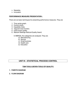 Reliability 
 Innovation 
PERFORMANCE MEASURE PRESENTATION : 
There are six basic techniques for presenting performance measures. They are 
1. Time series graph. 
2. Control charts. 
3. Capability Index. 
4. Taguchi’s loss function. 
5. Cost of poor quality. 
6. Malcolm Baldrige National Quality Award. 
In MBNQA, five categories are analyzed. They are 
a) Manufacturing 
b) Service 
c) Small business 
d) Health care 
e) Education 
UNIT III – STATISTICAL PROCESS CONTROL 
TQM TOOLS (SEVEN TOOLS OF QUALITY) 
1. PARETO DIAGRAM 
2. FLOW DIAGRAM 
 