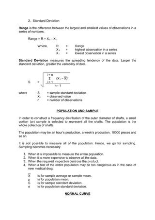 2. Standard Deviation 
Range is the difference between the largest and smallest values of observations in a 
series of numbers. 
Range = R = X h – X l 
Where, R = Range 
X h = highest observation in a series 
X l = lowest observation in a series 
Standard Deviation measures the spreading tendency of the data. Larger the 
standard deviation, greater the variability of data. 
i = n 
Σ (X i – X)2 
S = i = 1 
n - 1 
where S = sample standard deviation 
X i = observed value 
n = number of observations 
POPULATION AND SAMPLE 
In order to construct a frequency distribution of the outer diameter of shafts, a small 
portion (or) sample is selected to represent all the shafts. The population is the 
whole collection of shafts. 
The population may be an hour’s production, a week’s production, 10000 pieces and 
so on. 
It is not possible to measure all of the population. Hence, we go for sampling. 
Sampling becomes necessary 
1. When it is impossible to measure the entire population. 
2. When it is more expensive to observe all the data. 
3. When the required inspection destroys the product. 
4. When a test of the entire population may be too dangerous as in the case of 
new medical drug. 
X is for sample average or sample mean. 
μ is for population mean. 
S is for sample standard deviation. 
σ is for population standard deviation. 
NORMAL CURVE 
 