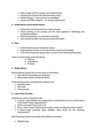  Best to begin with the mission and critical factors 
 Choosing the scope of the Benchmarking study 
 Pareto analysis – what process to investigate 
 Cause and Effect diagram – for tracing outputs back 
2. Understand current performance 
 Understand and document the current process 
 Those working in the process are the most capable of identifying and 
correcting problems 
 While documenting, it is important to quantify 
 Care should be taken during accounting information 
3. Plan 
 A benchmarking team should be chosen 
 Organizations to serve as the benchmark need to be identified 
 Time frame should be agreed upon for each of the benchmarking tasks 
There are three types of benchmarking 
a. Internal 
b. Competitive 
c. Process 
4. Study Others 
Benchmarking studies look for two types of information 
 How best the processes are practiced 
 Measurable results of these practices 
Three techniques for conducting the research are 
 Questionnaires 
 Site visits 
 Focus groups 
5. Learn from the data 
Answering a series of questions like 
 Is there a gap between the organization’s performance and the performance 
of the best-in-class organizations? 
 What is the gap? How much is it? 
 Why is there a gap? What does the best-in-class do differently that is better? 
 If best-in-class practices were adopted, what would be the resulting 
improvement? 
Benchmarking studies can reveal three different outcomes 
 Negative gap 
 