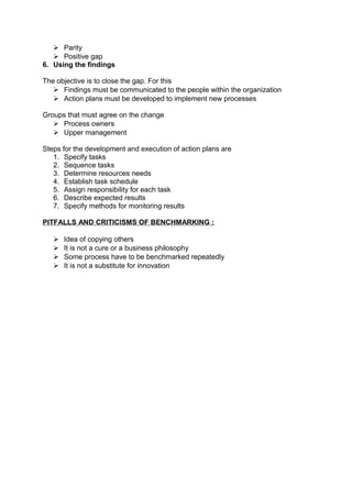  Parity 
 Positive gap 
6. Using the findings 
The objective is to close the gap. For this 
 Findings must be communicated to the people within the organization 
 Action plans must be developed to implement new processes 
Groups that must agree on the change 
 Process owners 
 Upper management 
Steps for the development and execution of action plans are 
1. Specify tasks 
2. Sequence tasks 
3. Determine resources needs 
4. Establish task schedule 
5. Assign responsibility for each task 
6. Describe expected results 
7. Specify methods for monitoring results 
PITFALLS AND CRITICISMS OF BENCHMARKING : 
 Idea of copying others 
 It is not a cure or a business philosophy 
 Some process have to be benchmarked repeatedly 
 It is not a substitute for innovation 
 