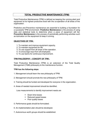 TOTAL PRODUCTIVE MAINTENANCE (TPM) 
Total Productive Maintenance (TPM) is defined as keeping the running plant and 
equipment at its highest productive level with the co-operation of all areas of the 
organization. 
Predictive and Preventive maintenance are essential to building a foundation for 
a successful TPM environment. Predictive Maintenance is the process of using 
data and statistical tools to determine when a piece of equipment will fail. 
Preventive Maintenance is the process of periodically performing activities such 
as lubrication on the equipment to keep it running. 
OBJECTIVES OF TPM : 
1. To maintain and improve equipment capacity. 
2. To maintain equipment for life. 
3. To use support from all areas of the operation. 
4. To encourage input from all employees. 
5. To use teams for continuous improvement. 
TPM PHILOSOPHY – CONCEPT OF TPM : 
Total Productive Maintenance (TPM) is an extension of the Total Quality 
Management (TQM) philosophy to the maintenance function. 
TPM has the following steps: 
1. Management should learn the new philosophy of TPM. 
2. Management should promote the new philosophy of TPM. 
3. Training should be funded and developed for everyone in the organization. 
4. Areas of needed improvement should be identified. 
Loss measurements to identify improvement needs are 
 Down time losses 
 Reduced speed losses 
 Poor quality losses 
5. Performance goals should be formulated. 
6. An implementation plan should be developed. 
7. Autonomous worth groups should be established. 
 