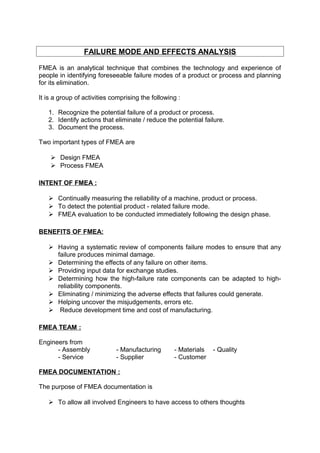 FAILURE MODE AND EFFECTS ANALYSIS 
FMEA is an analytical technique that combines the technology and experience of 
people in identifying foreseeable failure modes of a product or process and planning 
for its elimination. 
It is a group of activities comprising the following : 
1. Recognize the potential failure of a product or process. 
2. Identify actions that eliminate / reduce the potential failure. 
3. Document the process. 
Two important types of FMEA are 
 Design FMEA 
 Process FMEA 
INTENT OF FMEA : 
 Continually measuring the reliability of a machine, product or process. 
 To detect the potential product - related failure mode. 
 FMEA evaluation to be conducted immediately following the design phase. 
BENEFITS OF FMEA: 
 Having a systematic review of components failure modes to ensure that any 
failure produces minimal damage. 
 Determining the effects of any failure on other items. 
 Providing input data for exchange studies. 
 Determining how the high-failure rate components can be adapted to high-reliability 
components. 
 Eliminating / minimizing the adverse effects that failures could generate. 
 Helping uncover the misjudgements, errors etc. 
 Reduce development time and cost of manufacturing. 
FMEA TEAM : 
Engineers from 
- Assembly - Manufacturing - Materials - Quality 
- Service - Supplier - Customer 
FMEA DOCUMENTATION : 
The purpose of FMEA documentation is 
 To allow all involved Engineers to have access to others thoughts 
 