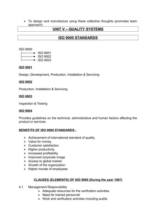  To design and manufacture using these collective thoughts (promotes team 
approach) 
UNIT V – QUALITY SYSTEMS 
ISO 9000 STANDARDS 
ISO 9000 
ISO 9001 
ISO 9002 
ISO 9003 
ISO 9001 
Design, Development, Production, Installation & Servicing 
ISO 9002 
Production, Installation & Servicing 
ISO 9003 
Inspection & Testing 
ISO 9004 
Provides guidelines on the technical, administrative and human factors affecting the 
product or services. 
BENEFITS OF ISO 9000 STANDARDS : 
 Achievement of international standard of quality. 
 Value for money. 
 Customer satisfaction. 
 Higher productivity. 
 Increased profitability 
 Improved corporate image 
 Access to global market 
 Growth of the organization 
 Higher morale of employees 
CLAUSES (ELEMENTS) OF ISO 9000 (During the year 1987) 
4.1 Management Responsibility 
 Adequate resources for the verification activities 
 Need for trained personnel 
 Work and verification activities including audits 
 