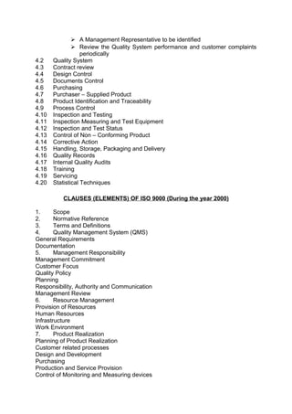  A Management Representative to be identified 
 Review the Quality System performance and customer complaints 
periodically 
4.2 Quality System 
4.3 Contract review 
4.4 Design Control 
4.5 Documents Control 
4.6 Purchasing 
4.7 Purchaser – Supplied Product 
4.8 Product Identification and Traceability 
4.9 Process Control 
4.10 Inspection and Testing 
4.11 Inspection Measuring and Test Equipment 
4.12 Inspection and Test Status 
4.13 Control of Non – Conforming Product 
4.14 Corrective Action 
4.15 Handling, Storage, Packaging and Delivery 
4.16 Quality Records 
4.17 Internal Quality Audits 
4.18 Training 
4.19 Servicing 
4.20 Statistical Techniques 
CLAUSES (ELEMENTS) OF ISO 9000 (During the year 2000) 
1. Scope 
2. Normative Reference 
3. Terms and Definitions 
4. Quality Management System (QMS) 
General Requirements 
Documentation 
5. Management Responsibility 
Management Commitment 
Customer Focus 
Quality Policy 
Planning 
Responsibility, Authority and Communication 
Management Review 
6. Resource Management 
Provision of Resources 
Human Resources 
Infrastructure 
Work Environment 
7. Product Realization 
Planning of Product Realization 
Customer related processes 
Design and Development 
Purchasing 
Production and Service Provision 
Control of Monitoring and Measuring devices 
 