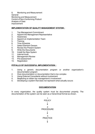 8. Monitoring and Measurement 
General 
Monitoring and Measurement 
Control of Non-Conforming Product 
Analysis of Data 
Improvement 
IMPLEMENTATION OF QUALITY MANAGEMENT SYSTEM : 
1. Top Management Commitment 
2. Appoint the Management Representative 
3. Awareness 
4. Appoint an Implementation Team 
5. Training 
6. Time Schedule 
7. Select Element Owners 
8. Review the Present System 
9. Write the Documents 
10. Install the New System 
11. Internal Audit 
12. Management Review 
13. Pre-assessment 
14. Registration 
PITFALLS OF SUCCESSFUL IMPLEMENTATION : 
1. Using a generic documentation program or another organization’s 
documentation program 
2. Over-documentation or documentation that is too complex 
3. Using External Consultants without involvement 
4. Neglecting to obtain top management’s involvement 
5. Developing a system that does not represent what actually occurs 
DOCUMENTATION 
In every organization, the quality system must be documented properly. The 
documentation of the system can be seen as a hierarchical format as shown. 
1 
POLICY 
2 
PROCEDURE 
3 
PRACTICE 
 