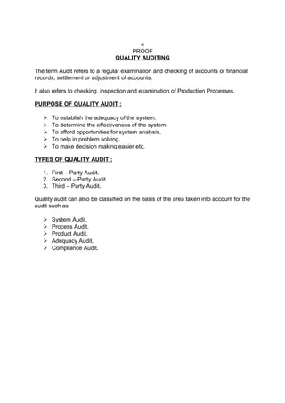 4 
PROOF 
QUALITY AUDITING 
The term Audit refers to a regular examination and checking of accounts or financial 
records, settlement or adjustment of accounts. 
It also refers to checking, inspection and examination of Production Processes. 
PURPOSE OF QUALITY AUDIT : 
 To establish the adequacy of the system. 
 To determine the effectiveness of the system. 
 To afford opportunities for system analysis. 
 To help in problem solving. 
 To make decision making easier etc. 
TYPES OF QUALITY AUDIT : 
1. First – Party Audit. 
2. Second – Party Audit. 
3. Third – Party Audit. 
Quality audit can also be classified on the basis of the area taken into account for the 
audit such as 
 System Audit. 
 Process Audit. 
 Product Audit. 
 Adequacy Audit. 
 Compliance Audit. 
 