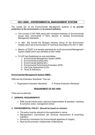 ISO 14000 – ENVIRONMENTAL MANAGEMENT SYSTEM 
The overall aim of the Environmental Management systems is to provide 
protection to the environment and to prevent pollution. 
 The success of ISO 9000 along with increased emphasis on Environmental 
issues were instrumental in ISO’s decision to develop Environmental 
Management Standards. 
 In 1991, ISO formed the Strategic Advisory Group on the Environment 
(SAGE) which led to the formation of Technical Committee (TC) 207 in 1992. 
 Mission of TC207 is to develop standards for an Environmental Management 
System (EMS) which was identified as ISO 14000. 
 TC 207 has Established six sub-committees 
1. Environmental Management System (EMS) 
2. Environmental Auditing (EA) 
3. Environmental labeling (EL) 
4. Environmental Performance Evaluation (EPE) 
5. Life-Cycle Assessment (LCA) 
6. Terms & Definitions 
Environmental Management System (EMS) : 
EMS has two Evaluation Standards. They are 
1. Organization Evaluation Standards 2. Product Evaluation Standards 
REQUIREMENT OF ISO 14001 
There are six elements 
1. GENERAL REQUIREMENTS 
 EMS should include policy, planning implementation & operation, checking 
& corrective action, management review. 
2. ENVIRONMENTAL POLICY (Should be based on mission) 
 The policy must be relevant to the organization’s nature. 
 Management’s Commitment (for continual improvement & preventing 
pollution). 
 Should be a framework (for Environmental objectives & Targets). 
 Must be Documented, Implemented, & Maintained. 
 