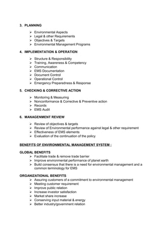 3. PLANNING 
 Environmental Aspects 
 Legal & other Requirements 
 Objectives & Targets 
 Environmental Management Programs 
4. IMPLEMENTATION & OPERATION 
 Structure & Responsibility 
 Training, Awareness & Competency 
 Communication 
 EMS Documentation 
 Document Control 
 Operational Control 
 Emergency Preparedness & Response 
5. CHECKING & CORRECTIVE ACTION 
 Monitoring & Measuring 
 Nonconformance & Corrective & Preventive action 
 Records 
 EMS Audit 
6. MANAGENMENT REVIEW 
 Review of objectives & targets 
 Review of Environmental performance against legal & other requirement 
 Effectiveness of EMS elements 
 Evaluation of the continuation of the policy 
BENEFITS OF ENVIRONMENTAL MANAGEMENT SYSTEM : 
GLOBAL BENEFITS 
 Facilitate trade & remove trade barrier 
 Improve environmental performance of planet earth 
 Build consensus that there is a need for environmental management and a 
common terminology for EMS 
ORGANIZATIONAL BENEFITS 
 Assuring customers of a commitment to environmental management 
 Meeting customer requirement 
 Improve public relation 
 Increase investor satisfaction 
 Market share increase 
 Conserving input material & energy 
 Better industry/government relation 
 