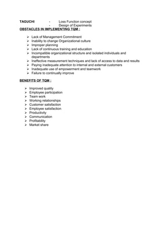 TAGUCHI - Loss Function concept 
- Design of Experiments 
OBSTACLES IN IMPLEMENTING TQM : 
 Lack of Management Commitment 
 Inability to change Organizational culture 
 Improper planning 
 Lack of continuous training and education 
 Incompatible organizational structure and isolated individuals and 
departments 
 Ineffective measurement techniques and lack of access to data and results 
 Paying inadequate attention to internal and external customers 
 Inadequate use of empowerment and teamwork 
 Failure to continually improve 
BENEFITS OF TQM : 
 Improved quality 
 Employee participation 
 Team work 
 Working relationships 
 Customer satisfaction 
 Employee satisfaction 
 Productivity 
 Communication 
 Profitability 
 Market share 
 