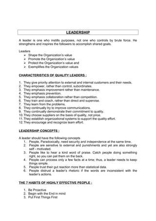 LEADERSHIP 
A leader is one who instills purposes, not one who controls by brute force. He 
strengthens and inspires the followers to accomplish shared goals. 
Leaders 
 Shape the Organization’s value 
 Promote the Organization’s value 
 Protect the Organization’s value and 
 Exemplifies the Organization values 
CHARACTERISTICS OF QUALITY LEADERS : 
1. They give priority attention to external and internal customers and their needs. 
2. They empower, rather than control, subordinates. 
3. They emphasis improvement rather than maintenance. 
4. They emphasis prevention. 
5. They emphasis collaboration rather than competition. 
6. They train and coach, rather than direct and supervise. 
7. They learn from the problems. 
8. They continually try to improve communications. 
9. They continually demonstrate their commitment to quality. 
10.They choose suppliers on the basis of quality, not price. 
11.They establish organizational systems to support the quality effort. 
12.They encourage and recognize team effort. 
LEADERSHIP CONCEPTS : 
A leader should have the following concepts 
1. People, Paradoxically, need security and independence at the same time. 
2. People are sensitive to external and punishments and yet are also strongly 
self - motivated. 
3. People like to hear a kind word of praise. Catch people doing something 
right, so you can pat them on the back. 
4. People can process only a few facts at a time; thus, a leader needs to keep 
things simple. 
5. People trust their gut reaction more than statistical data. 
6. People distrust a leader’s rhetoric if the words are inconsistent with the 
leader’s actions. 
THE 7 HABITS OF HIGHLY EFFECTIVE PEOPLE : 
1. Be Proactive 
2. Begin with the End in mind 
3. Put First Things First 
 