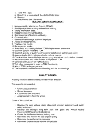 4. Think Win – Win 
5. Seek First to Understand, then to Be Understood 
6. Synergy 
7. Sharpen the Saw (Renewal) 
ROLE OF SENIOR MANAGEMENT 
1. Management by Wandering Around (MBWA). 
2. Strategy of problem solving and decision making. 
3. Strong information base. 
4. Recognition and Reward system. 
5. Spending most of the time on Quality. 
6. Communication. 
7. Identify and encourage potential employee. 
8. Accept the responsibility. 
9. To play a role model. 
10.Remove road blocks. 
11.Study TQM and investigate how TQM is implemented elsewhere. 
12.Establish policies related to TQM. 
13.Establish ‘priority of quality’ and ‘customer satisfaction’ as the basic policy. 
14.Assume leadership in bringing about a cultural change. 
15.Check whether the quality improvement programmes are conducted as planned. 
16.Become coaches and cheer leaders to implement TQM. 
17.Generate enthusiasm for TQM activities. 
18.Visit other companies to observe TQM functioning. 
19.Attend TQM training programme. 
20.Teach others for the betterment of society and the surroundings. 
QUALITY COUNCIL 
A quality council is established to provide overall direction. 
The council is composed of 
 Chief Executive Officer 
 Senior Managers 
 Coordinator or Consultant 
 A representative from the Union 
Duties of the council are 
 Develop the core values, vision statement, mission statement and quality 
policy statement 
 Develop the strategic long term plan with goals and Annual Quality 
Improvement Program with objectives 
 Create the total education and training plan 
 Determine and monitor the cost of poor quality 
 Determine the performance measures 
 Determine projects those improve the process 
 