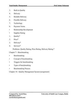 Total Quality Management Prof. Saima Tabassum
Composed by: Seetal Daas University of Sindh Laar Campus, Badin
BBA(Hons)-2k13
(seetal.daas@gmail.com)
3. Built-in Quality
4. Delivery
5. Reliable Delivery
6. Flexible Delivery
7. Technology
8. Payment Terms
• Relationship Development
• Supplier Rating
1. Quality*
2. Price*
3. Delivery*
4. Services*
Problems: Quality Rating, Price Rating, Delivery Rating.*
Chapter 7—Benchmarking
• Benchmarking
• Concept of benchmarking
• Triggers for benchmarking
• Types of benchmarking
• Benchmarking Process
Chapter 10—Quality Management System (assignment)
 