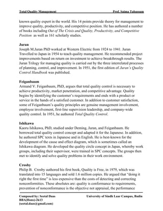 Total Quality Management Prof. Saima Tabassum
Composed by: Seetal Daas University of Sindh Laar Campus, Badin
BBA(Hons)-2k13
(seetal.daas@gmail.com)
known quality expert in the world. His 14 points provide theory for management to
improve quality, productivity, and competitive position. He has authored a number
of books including Out of The Crisis and Quality, Productivity, and Competitive
Position as well as 161 scholarly studies.
Juran
Joseph M.Juran PhD worked at Western Electric from 1924 to 1941. Juran
Travelled to Japan in 1954 to teach quality management. He recommended project
improvements based on return on investment to achieve breakthrough results. The
Juran Trilogy for managing quality is carried out by the three interrelated processes
of planning, control, and improvement. In 1951, the first edition of Juran’s Quality
Control Handbook was published.
Feiganbaum
Armand V. Feiganbaum, PhD, argues that total quality control is necessary to
achieve productivity, market penetration, and competitive advantage. Quality
begins by identifying the customer’s requirements and ends with a product or
service in the hands of a satisfied customer. In addition to customer satisfaction,
some of Feiganbaum’s quality principles are genuine management involvement,
employee involvement, first-line supervision leadership, and company-wide
quality control. In 1951, he authored Total Quality Control.
Ishikawa
Kaoru Ishikawa, PhD, studied under Deming, Juran, and Feiganbaum. He
borrowed total quality control concept and adapted it for the Japanese. In addition,
he authored SPC texts in Japanese and in English. He is best-known for the
development of the cause and effect diagram, which is sometimes called an
Ishikawa diagram. He developed the quality circle concept in Japan, whereby work
groups, including their supervisor, were trained in SPC concepts. The groups then
met to identify and solve quality problems in their work environment.
Crosby
Philip B. Crosby authored his first book, Quality is Free, in 1979, which was
translated into 15 languages and sold 1.6 million copies. He argued that “doing it
right the first time” is less expensive than the costs of detecting and correcting
nonconformities. These absolutes are: quality is conformance to requirements,
prevention of nonconformance is the objective not appraisal, the performance
 