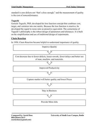 Total Quality Management Prof. Saima Tabassum
Composed by: Seetal Daas University of Sindh Laar Campus, Badin
BBA(Hons)-2k13
(seetal.daas@gmail.com)
standard is zero defects not “that’s close enough,” and the measurement of quality
is the cost of nonconformance.
Taguchi
Genichi Taguchi, PhD, developed his loss function concept that combines cost,
target, and variation into one metric. Because the loss function is reactive, he
developed the signal to noise ratio as proactive equivalent. The cornerstone of
Taguchi’s philosophy is the robust design of parameters and tolerances. It is built
on the simplification and use of traditional design of experiments.
Chain Reaction
In 1950, Chain Reaction became helpful to understand importance of quality.
Improve Quality
Cost decrease due to fewer defects, leaser rework, fewer delays and better use
of man, machine, and materials.
Improved Productivity
Capture market will better quality and lower Prices
Stay in Business
Provide More Jobs
 