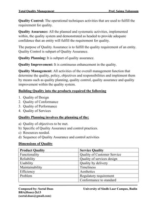 Total Quality Management Prof. Saima Tabassum
Composed by: Seetal Daas University of Sindh Laar Campus, Badin
BBA(Hons)-2k13
(seetal.daas@gmail.com)
Quality Control: The operational techniques activities that are used to fulfill the
requirement for quality.
Quality Assurance: All the planned and systematic activities, implemented
within, the quality system and demonstrated as headed to provide adequate
confidence that an entity will fulfill the requirement for quality.
The purpose of Quality Assurance is to fulfill the quality requirement of an entity.
Quality Control is subpart of Quality Assurance.
Quality Planning: It is subpart of quality assurance.
Quality Improvement: It is continuous enhancement in the quality.
Quality Management: All activities of the overall management function that
determine the quality, policy, objectives and responsibilities and implement them
by means such as quality planning, quality control, quality assurance and quality
improvement within the quality system.
Building Quality into the products required the following
1. Quality of Design
2. Quality of Conformance
3. Quality of Performance
4. Quality of Services
Quality Planning involves the planning of the:
a) Quality of objectives to be met.
b) Specific of Quality Assurance and control practices.
c) Resources needed.
d) Sequence of Quality Assurance and control activities
Dimensions of Quality
Product Quality Service Quality
Functionality Quality of Customer Service
Reliability Quality of services design
Usability Quality by delivery
Maintainability Timeliness
Efficiency Aesthetics
Problem Regulatory requirement
Conformance to standard
 