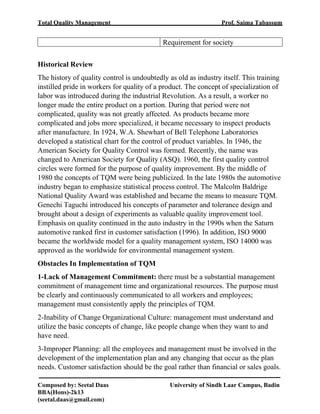 Total Quality Management Prof. Saima Tabassum
Composed by: Seetal Daas University of Sindh Laar Campus, Badin
BBA(Hons)-2k13
(seetal.daas@gmail.com)
Requirement for society
Historical Review
The history of quality control is undoubtedly as old as industry itself. This training
instilled pride in workers for quality of a product. The concept of specialization of
labor was introduced during the industrial Revolution. As a result, a worker no
longer made the entire product on a portion. During that period were not
complicated, quality was not greatly affected. As products became more
complicated and jobs more specialized, it became necessary to inspect products
after manufacture. In 1924, W.A. Shewhart of Bell Telephone Laboratories
developed a statistical chart for the control of product variables. In 1946, the
American Society for Quality Control was formed. Recently, the name was
changed to American Society for Quality (ASQ). 1960, the first quality control
circles were formed for the purpose of quality improvement. By the middle of
1980 the concepts of TQM were being publicized. In the late 1980s the automotive
industry began to emphasize statistical process control. The Malcolm Baldrige
National Quality Award was established and became the means to measure TQM.
Genechi Taguchi introduced his concepts of parameter and tolerance design and
brought about a design of experiments as valuable quality improvement tool.
Emphasis on quality continued in the auto industry in the 1990s when the Saturn
automotive ranked first in customer satisfaction (1996). In addition, ISO 9000
became the worldwide model for a quality management system, ISO 14000 was
approved as the worldwide for environmental management system.
Obstacles In Implementation of TQM
1-Lack of Management Commitment: there must be a substantial management
commitment of management time and organizational resources. The purpose must
be clearly and continuously communicated to all workers and employees;
management must consistently apply the principles of TQM.
2-Inability of Change Organizational Culture: management must understand and
utilize the basic concepts of change, like people change when they want to and
have need.
3-Improper Planning: all the employees and management must be involved in the
development of the implementation plan and any changing that occur as the plan
needs. Customer satisfaction should be the goal rather than financial or sales goals.
 