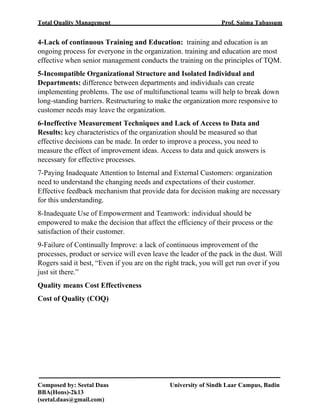 Total Quality Management Prof. Saima Tabassum
Composed by: Seetal Daas University of Sindh Laar Campus, Badin
BBA(Hons)-2k13
(seetal.daas@gmail.com)
4-Lack of continuous Training and Education: training and education is an
ongoing process for everyone in the organization. training and education are most
effective when senior management conducts the training on the principles of TQM.
5-Incompatible Organizational Structure and Isolated Individual and
Departments: difference between departments and individuals can create
implementing problems. The use of multifunctional teams will help to break down
long-standing barriers. Restructuring to make the organization more responsive to
customer needs may leave the organization.
6-Ineffective Measurement Techniques and Lack of Access to Data and
Results: key characteristics of the organization should be measured so that
effective decisions can be made. In order to improve a process, you need to
measure the effect of improvement ideas. Access to data and quick answers is
necessary for effective processes.
7-Paying Inadequate Attention to Internal and External Customers: organization
need to understand the changing needs and expectations of their customer.
Effective feedback mechanism that provide data for decision making are necessary
for this understanding.
8-Inadequate Use of Empowerment and Teamwork: individual should be
empowered to make the decision that affect the efficiency of their process or the
satisfaction of their customer.
9-Failure of Continually Improve: a lack of continuous improvement of the
processes, product or service will even leave the leader of the pack in the dust. Will
Rogers said it best, “Even if you are on the right track, you will get run over if you
just sit there.”
Quality means Cost Effectiveness
Cost of Quality (COQ)
 
