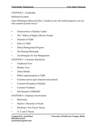 Total Quality Management Prof. Saima Tabassum
Composed by: Seetal Daas University of Sindh Laar Campus, Badin
BBA(Hons)-2k13
(seetal.daas@gmail.com)
CHAPTER 2—Leadership
Definition (Leader)
James MacGregor Burns describes “a leader as one who instills purposes, not one
who controls by brute forces.”
• Characteristics of Quality Leader
• The 7 Habits of Highly Effective People
• Elements of TQM
• Ethics in TQM
• Ethical Management Program
• The Deming Philosophy
• Ten Strategies for Top Management
CHAPTER 3—Customer Satisfaction
• Traditional View
• Modern View
• Taboul Model
• PDSA implementation in TQM
• Customer and its types (internal and external)
• Customer Perception of Quality
• Customer Feedback
• D.H Stamatis COMFORT
CHAPTER 4—Employee Involvement
• Motivation
• Haslow’s Hierarchy of Needs
• Herzberg’s Two-Factor Theory
• X ,Y and Z Theory
 