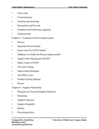 Total Quality Management Prof. Saima Tabassum
Composed by: Seetal Daas University of Sindh Laar Campus, Badin
BBA(Hons)-2k13
(seetal.daas@gmail.com)
• Team work
• Communication
• Training and mentoring
• Recognition and Reward
• Feedback and Performance appraisal
• Empowerment
Chapter 5—Continuous Process Improvement
• Process
• Input/Out Process Model
• Entry-Task-Exit (EXT) Model*
• Subhuraj’s 6s Model for Process Improvement*
• Supply Chain Management (SCM)*
• Major 4 cases of SCM*
• The Juran Trilogy
• Improvement Strategies
• The PDSA Cycle
• Problem Solving Method
• Kaizen
Chapter 6—Supplier Partnership
• Principles of Customer/Supplier Relations
• Partnering
• Supplier Selection
• Supplier Standards
1. Quality
2. Preventing defects
 