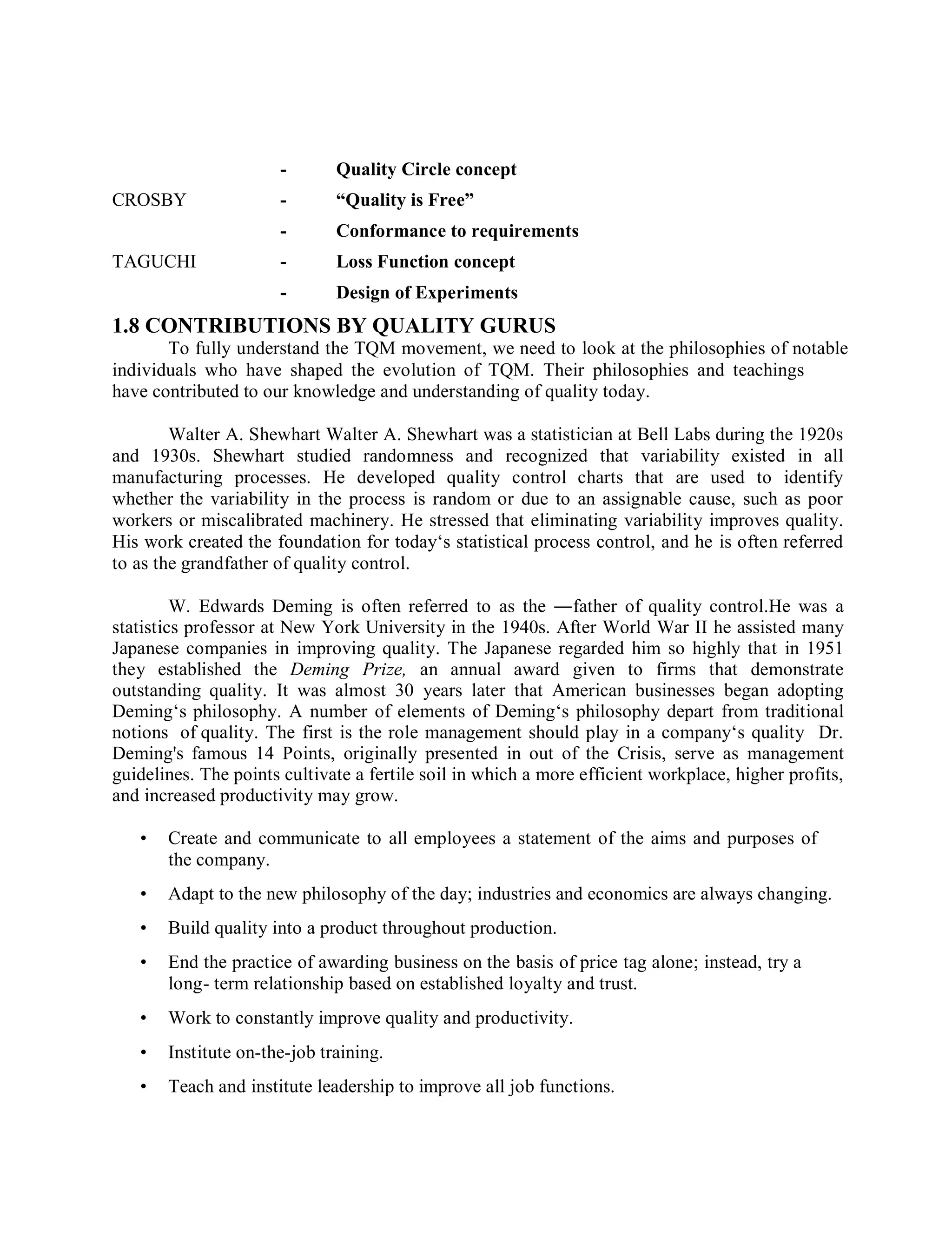 - Quality Circle concept
CROSBY - “Quality is Free”
- Conformance to requirements
TAGUCHI - Loss Function concept
- Design of Experiments
1.8 CONTRIBUTIONS BY QUALITY GURUS
To fully understand the TQM movement, we need to look at the philosophies of notable
individuals who have shaped the evolution of TQM. Their philosophies and teachings
have contributed to our knowledge and understanding of quality today.
Walter A. Shewhart Walter A. Shewhart was a statistician at Bell Labs during the 1920s
and 1930s. Shewhart studied randomness and recognized that variability existed in all
manufacturing processes. He developed quality control charts that are used to identify
whether the variability in the process is random or due to an assignable cause, such as poor
workers or miscalibrated machinery. He stressed that eliminating variability improves quality.
His work created the foundation for today‘s statistical process control, and he is often referred
to as the grandfather of quality control.
W. Edwards Deming is often referred to as the ―father of quality control.He was a
statistics professor at New York University in the 1940s. After World War II he assisted many
Japanese companies in improving quality. The Japanese regarded him so highly that in 1951
they established the Deming Prize, an annual award given to firms that demonstrate
outstanding quality. It was almost 30 years later that American businesses began adopting
Deming‘s philosophy. A number of elements of Deming‘s philosophy depart from traditional
notions of quality. The first is the role management should play in a company‘s quality Dr.
Deming's famous 14 Points, originally presented in out of the Crisis, serve as management
guidelines. The points cultivate a fertile soil in which a more efficient workplace, higher profits,
and increased productivity may grow.
• Create and communicate to all employees a statement of the aims and purposes of
the company.
• Adapt to the new philosophy of the day; industries and economics are always changing.
• Build quality into a product throughout production.
• End the practice of awarding business on the basis of price tag alone; instead, try a
long- term relationship based on established loyalty and trust.
• Work to constantly improve quality and productivity.
• Institute on-the-job training.
• Teach and institute leadership to improve all job functions.
 
