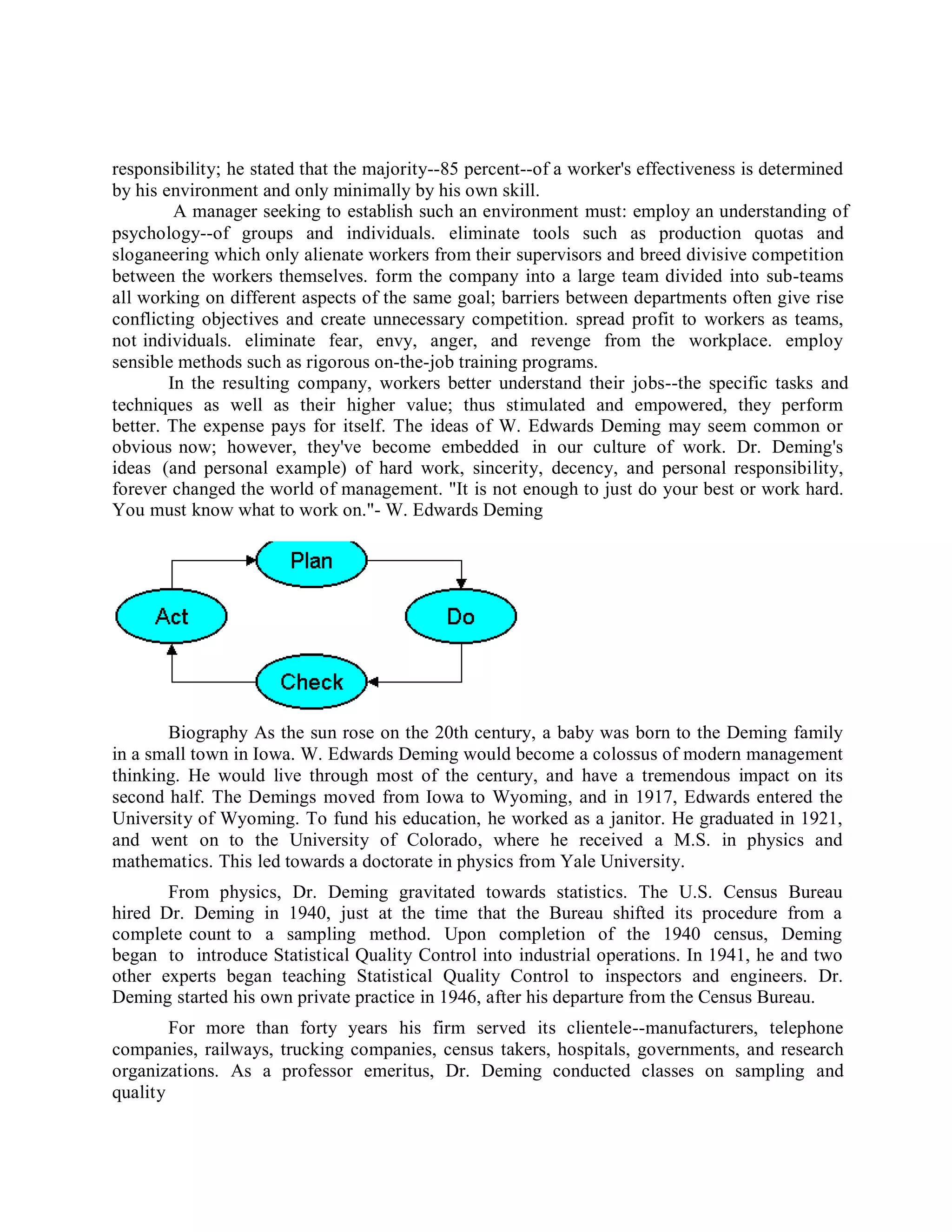 responsibility; he stated that the majority--85 percent--of a worker's effectiveness is determined
by his environment and only minimally by his own skill.
A manager seeking to establish such an environment must: employ an understanding of
psychology--of groups and individuals. eliminate tools such as production quotas and
sloganeering which only alienate workers from their supervisors and breed divisive competition
between the workers themselves. form the company into a large team divided into sub-teams
all working on different aspects of the same goal; barriers between departments often give rise
conflicting objectives and create unnecessary competition. spread profit to workers as teams,
not individuals. eliminate fear, envy, anger, and revenge from the workplace. employ
sensible methods such as rigorous on-the-job training programs.
In the resulting company, workers better understand their jobs--the specific tasks and
techniques as well as their higher value; thus stimulated and empowered, they perform
better. The expense pays for itself. The ideas of W. Edwards Deming may seem common or
obvious now; however, they've become embedded in our culture of work. Dr. Deming's
ideas (and personal example) of hard work, sincerity, decency, and personal responsibility,
forever changed the world of management. "It is not enough to just do your best or work hard.
You must know what to work on."- W. Edwards Deming
Biography As the sun rose on the 20th century, a baby was born to the Deming family
in a small town in Iowa. W. Edwards Deming would become a colossus of modern management
thinking. He would live through most of the century, and have a tremendous impact on its
second half. The Demings moved from Iowa to Wyoming, and in 1917, Edwards entered the
University of Wyoming. To fund his education, he worked as a janitor. He graduated in 1921,
and went on to the University of Colorado, where he received a M.S. in physics and
mathematics. This led towards a doctorate in physics from Yale University.
From physics, Dr. Deming gravitated towards statistics. The U.S. Census Bureau
hired Dr. Deming in 1940, just at the time that the Bureau shifted its procedure from a
complete count to a sampling method. Upon completion of the 1940 census, Deming
began to introduce Statistical Quality Control into industrial operations. In 1941, he and two
other experts began teaching Statistical Quality Control to inspectors and engineers. Dr.
Deming started his own private practice in 1946, after his departure from the Census Bureau.
For more than forty years his firm served its clientele--manufacturers, telephone
companies, railways, trucking companies, census takers, hospitals, governments, and research
organizations. As a professor emeritus, Dr. Deming conducted classes on sampling and
quality
 