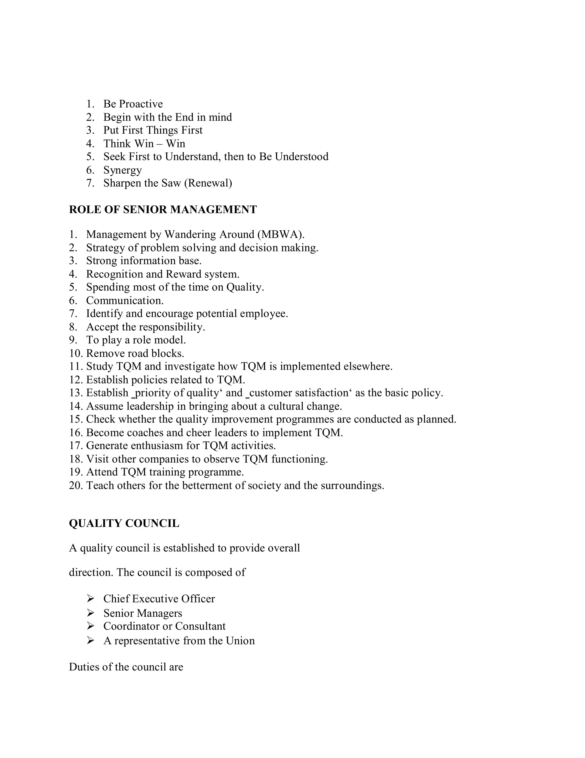 1. Be Proactive
2. Begin with the End in mind
3. Put First Things First
4. Think Win – Win
5. Seek First to Understand, then to Be Understood
6. Synergy
7. Sharpen the Saw (Renewal)
ROLE OF SENIOR MANAGEMENT
1. Management by Wandering Around (MBWA).
2. Strategy of problem solving and decision making.
3. Strong information base.
4. Recognition and Reward system.
5. Spending most of the time on Quality.
6. Communication.
7. Identify and encourage potential employee.
8. Accept the responsibility.
9. To play a role model.
10. Remove road blocks.
11. Study TQM and investigate how TQM is implemented elsewhere.
12. Establish policies related to TQM.
13. Establish ‗priority of quality‘ and ‗customer satisfaction‘ as the basic policy.
14. Assume leadership in bringing about a cultural change.
15. Check whether the quality improvement programmes are conducted as planned.
16. Become coaches and cheer leaders to implement TQM.
17. Generate enthusiasm for TQM activities.
18. Visit other companies to observe TQM functioning.
19. Attend TQM training programme.
20. Teach others for the betterment of society and the surroundings.
QUALITY COUNCIL
A quality council is established to provide overall
direction. The council is composed of
 Chief Executive Officer
 Senior Managers
 Coordinator or Consultant
 A representative from the Union
Duties of the council are
 