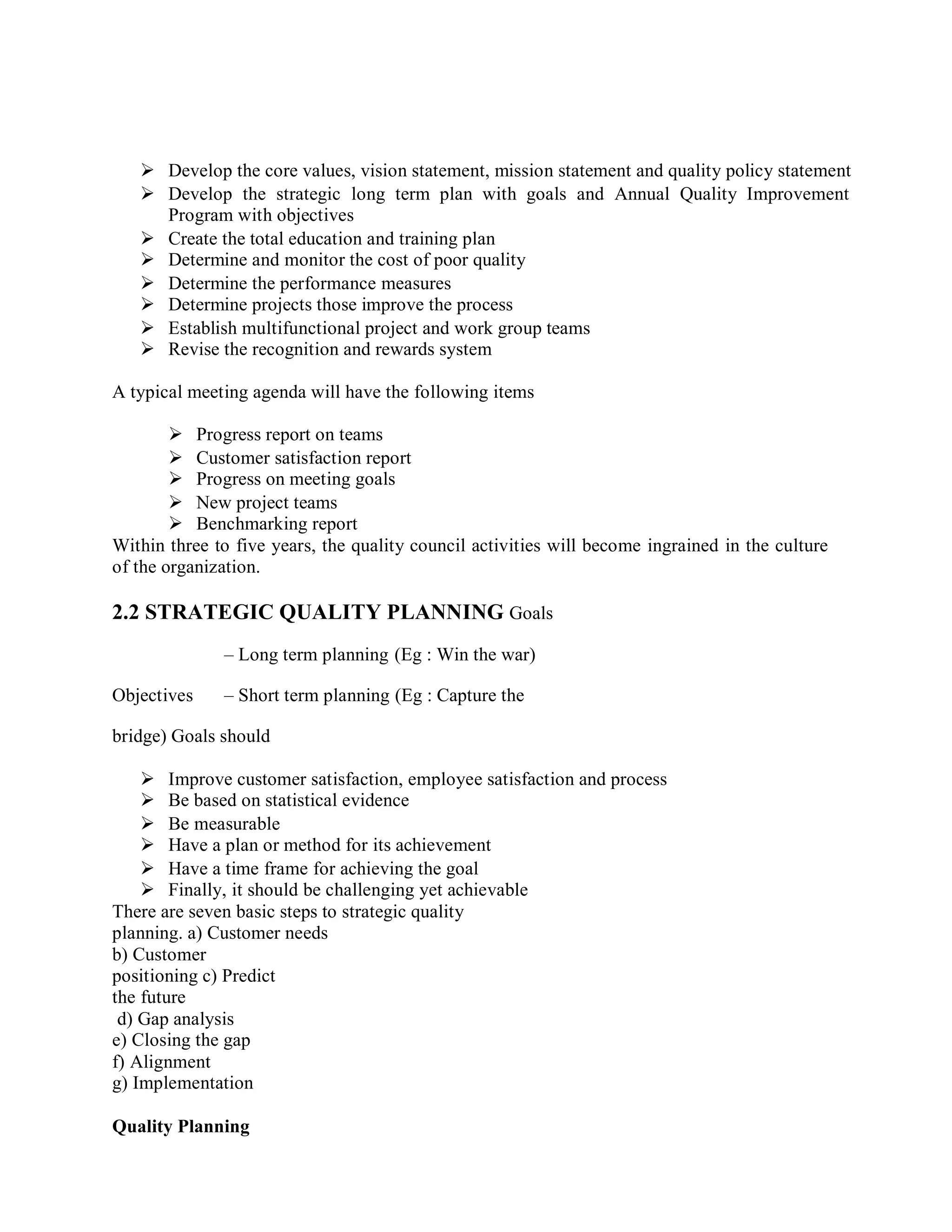  Develop the core values, vision statement, mission statement and quality policy statement
 Develop the strategic long term plan with goals and Annual Quality Improvement
Program with objectives
 Create the total education and training plan
 Determine and monitor the cost of poor quality
 Determine the performance measures
 Determine projects those improve the process
 Establish multifunctional project and work group teams
 Revise the recognition and rewards system
A typical meeting agenda will have the following items
 Progress report on teams
 Customer satisfaction report
 Progress on meeting goals
 New project teams
 Benchmarking report
Within three to five years, the quality council activities will become ingrained in the culture
of the organization.
2.2 STRATEGIC QUALITY PLANNING Goals
– Long term planning (Eg : Win the war)
Objectives – Short term planning (Eg : Capture the
bridge) Goals should
 Improve customer satisfaction, employee satisfaction and process
 Be based on statistical evidence
 Be measurable
 Have a plan or method for its achievement
 Have a time frame for achieving the goal
 Finally, it should be challenging yet achievable
There are seven basic steps to strategic quality
planning. a) Customer needs
b) Customer
positioning c) Predict
the future
d) Gap analysis
e) Closing the gap
f) Alignment
g) Implementation
Quality Planning
 