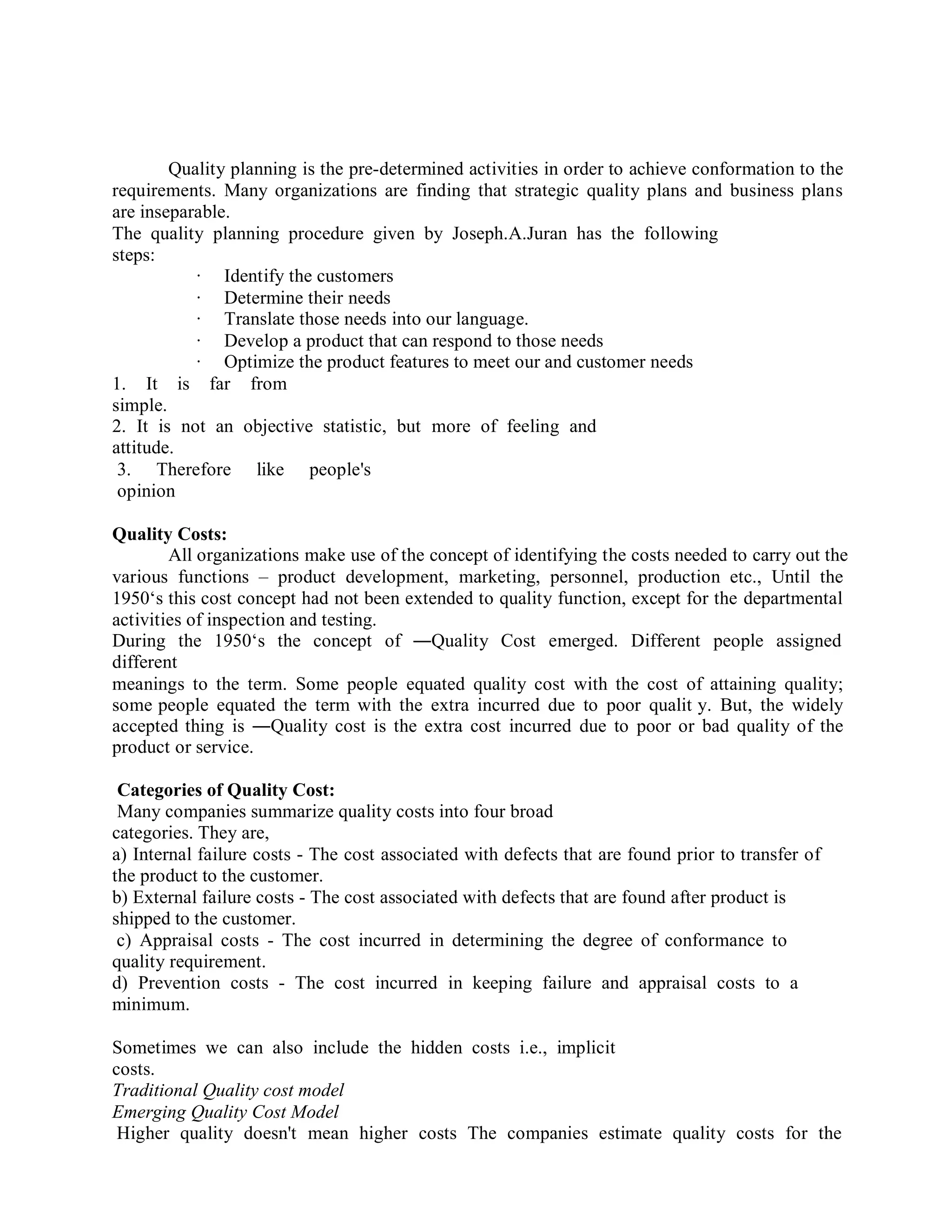 Quality planning is the pre-determined activities in order to achieve conformation to the
requirements. Many organizations are finding that strategic quality plans and business plans
are inseparable.
The quality planning procedure given by Joseph.A.Juran has the following
steps:
· Identify the customers
· Determine their needs
· Translate those needs into our language.
· Develop a product that can respond to those needs
· Optimize the product features to meet our and customer needs
1. It is far from
simple.
2. It is not an objective statistic, but more of feeling and
attitude.
3. Therefore like people's
opinion
Quality Costs:
All organizations make use of the concept of identifying the costs needed to carry out the
various functions – product development, marketing, personnel, production etc., Until the
1950‘s this cost concept had not been extended to quality function, except for the departmental
activities of inspection and testing.
During the 1950‘s the concept of ―Quality Cost emerged. Different people assigned
different
meanings to the term. Some people equated quality cost with the cost of attaining quality;
some people equated the term with the extra incurred due to poor qualit y. But, the widely
accepted thing is ―Quality cost is the extra cost incurred due to poor or bad quality of the
product or service.
Categories of Quality Cost:
Many companies summarize quality costs into four broad
categories. They are,
a) Internal failure costs - The cost associated with defects that are found prior to transfer of
the product to the customer.
b) External failure costs - The cost associated with defects that are found after product is
shipped to the customer.
c) Appraisal costs - The cost incurred in determining the degree of conformance to
quality requirement.
d) Prevention costs - The cost incurred in keeping failure and appraisal costs to a
minimum.
Sometimes we can also include the hidden costs i.e., implicit
costs.
Traditional Quality cost model
Emerging Quality Cost Model
Higher quality doesn't mean higher costs The companies estimate quality costs for the
 