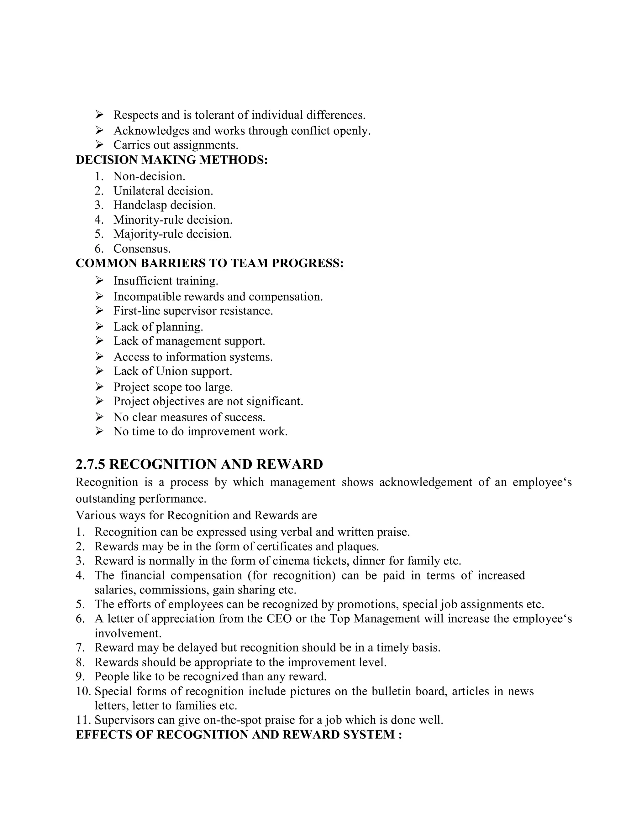  Respects and is tolerant of individual differences.
 Acknowledges and works through conflict openly.
 Carries out assignments.
DECISION MAKING METHODS:
1. Non-decision.
2. Unilateral decision.
3. Handclasp decision.
4. Minority-rule decision.
5. Majority-rule decision.
6. Consensus.
COMMON BARRIERS TO TEAM PROGRESS:
 Insufficient training.
 Incompatible rewards and compensation.
 First-line supervisor resistance.
 Lack of planning.
 Lack of management support.
 Access to information systems.
 Lack of Union support.
 Project scope too large.
 Project objectives are not significant.
 No clear measures of success.
 No time to do improvement work.
2.7.5 RECOGNITION AND REWARD
Recognition is a process by which management shows acknowledgement of an employee‘s
outstanding performance.
Various ways for Recognition and Rewards are
1. Recognition can be expressed using verbal and written praise.
2. Rewards may be in the form of certificates and plaques.
3. Reward is normally in the form of cinema tickets, dinner for family etc.
4. The financial compensation (for recognition) can be paid in terms of increased
salaries, commissions, gain sharing etc.
5. The efforts of employees can be recognized by promotions, special job assignments etc.
6. A letter of appreciation from the CEO or the Top Management will increase the employee‘s
involvement.
7. Reward may be delayed but recognition should be in a timely basis.
8. Rewards should be appropriate to the improvement level.
9. People like to be recognized than any reward.
10. Special forms of recognition include pictures on the bulletin board, articles in news
letters, letter to families etc.
11. Supervisors can give on-the-spot praise for a job which is done well.
EFFECTS OF RECOGNITION AND REWARD SYSTEM :
 
