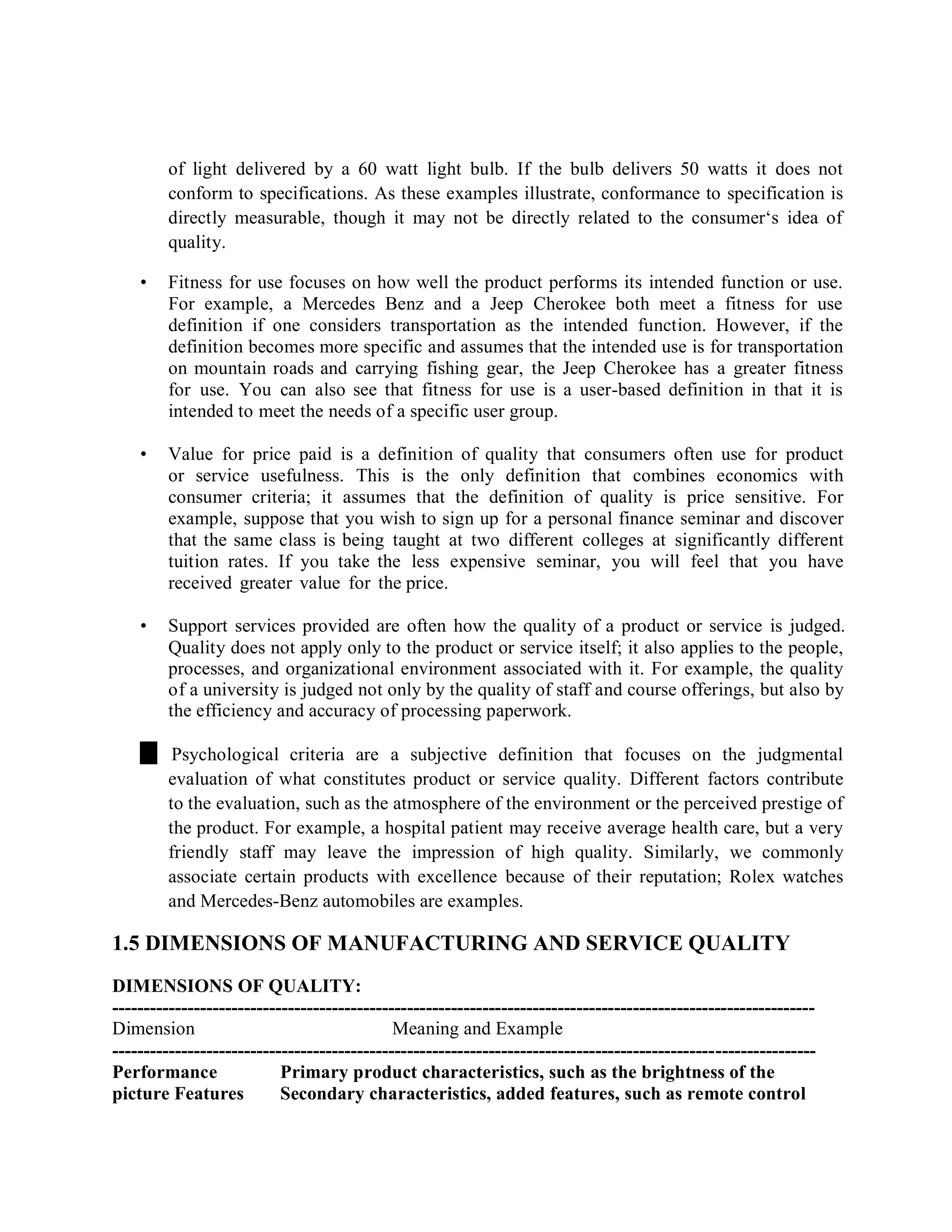of light delivered by a 60 watt light bulb. If the bulb delivers 50 watts it does not
conform to specifications. As these examples illustrate, conformance to specification is
directly measurable, though it may not be directly related to the consumer‘s idea of
quality.
• Fitness for use focuses on how well the product performs its intended function or use.
For example, a Mercedes Benz and a Jeep Cherokee both meet a fitness for use
definition if one considers transportation as the intended function. However, if the
definition becomes more specific and assumes that the intended use is for transportation
on mountain roads and carrying fishing gear, the Jeep Cherokee has a greater fitness
for use. You can also see that fitness for use is a user-based definition in that it is
intended to meet the needs of a specific user group.
• Value for price paid is a definition of quality that consumers often use for product
or service usefulness. This is the only definition that combines economics with
consumer criteria; it assumes that the definition of quality is price sensitive. For
example, suppose that you wish to sign up for a personal finance seminar and discover
that the same class is being taught at two different colleges at significantly different
tuition rates. If you take the less expensive seminar, you will feel that you have
received greater value for the price.
• Support services provided are often how the quality of a product or service is judged.
Quality does not apply only to the product or service itself; it also applies to the people,
processes, and organizational environment associated with it. For example, the quality
of a university is judged not only by the quality of staff and course offerings, but also by
the efficiency and accuracy of processing paperwork.
Psychological criteria are a subjective definition that focuses on the judgmental
evaluation of what constitutes product or service quality. Different factors contribute
to the evaluation, such as the atmosphere of the environment or the perceived prestige of
the product. For example, a hospital patient may receive average health care, but a very
friendly staff may leave the impression of high quality. Similarly, we commonly
associate certain products with excellence because of their reputation; Rolex watches
and Mercedes-Benz automobiles are examples.
1.5 DIMENSIONS OF MANUFACTURING AND SERVICE QUALITY
DIMENSIONS OF QUALITY:
----------------------------------------------------------------------------------------------------------------
Dimension Meaning and Example
----------------------------------------------------------------------------------------------------------------
Performance Primary product characteristics, such as the brightness of the
picture Features Secondary characteristics, added features, such as remote control
 