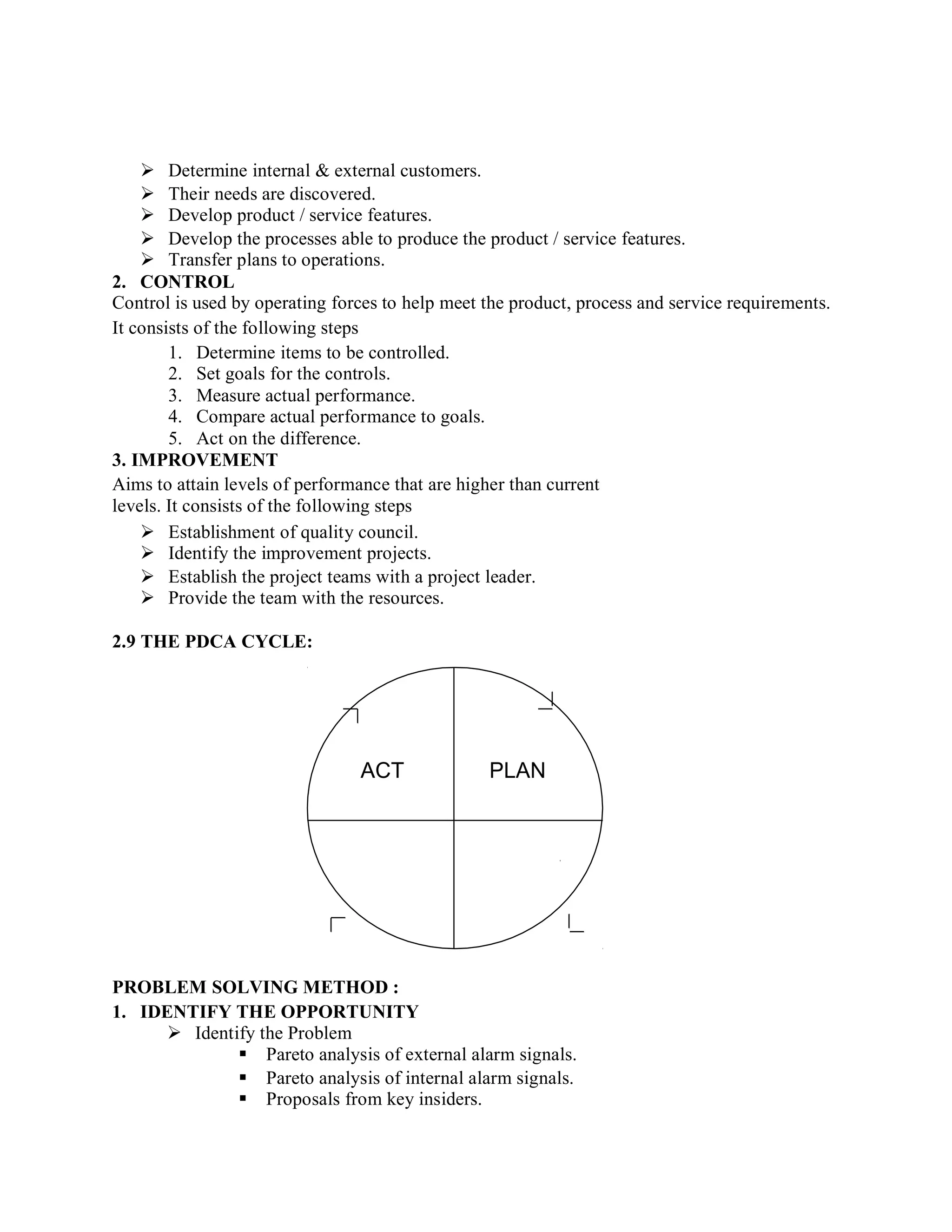  Determine internal & external customers.
 Their needs are discovered.
 Develop product / service features.
 Develop the processes able to produce the product / service features.
 Transfer plans to operations.
2. CONTROL
Control is used by operating forces to help meet the product, process and service requirements.
It consists of the following steps
1. Determine items to be controlled.
2. Set goals for the controls.
3. Measure actual performance.
4. Compare actual performance to goals.
5. Act on the difference.
3. IMPROVEMENT
Aims to attain levels of performance that are higher than current
levels. It consists of the following steps
 Establishment of quality council.
 Identify the improvement projects.
 Establish the project teams with a project leader.
 Provide the team with the resources.
2.9 THE PDCA CYCLE:
ACT PLAN
PROBLEM SOLVING METHOD :
1. IDENTIFY THE OPPORTUNITY
 Identify the Problem
 Pareto analysis of external alarm signals.
 Pareto analysis of internal alarm signals.
 Proposals from key insiders.
 