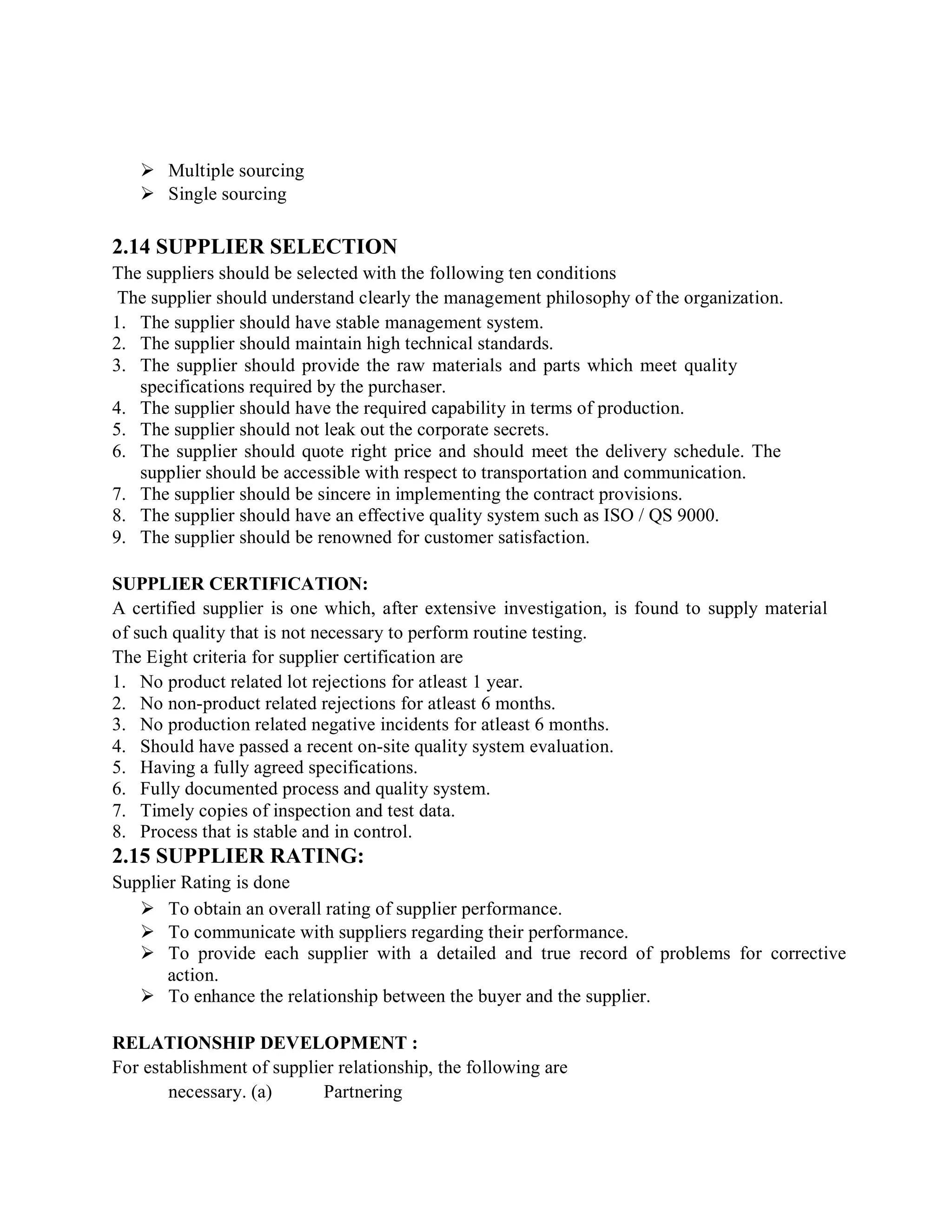  Multiple sourcing
 Single sourcing
2.14 SUPPLIER SELECTION
The suppliers should be selected with the following ten conditions
The supplier should understand clearly the management philosophy of the organization.
1. The supplier should have stable management system.
2. The supplier should maintain high technical standards.
3. The supplier should provide the raw materials and parts which meet quality
specifications required by the purchaser.
4. The supplier should have the required capability in terms of production.
5. The supplier should not leak out the corporate secrets.
6. The supplier should quote right price and should meet the delivery schedule. The
supplier should be accessible with respect to transportation and communication.
7. The supplier should be sincere in implementing the contract provisions.
8. The supplier should have an effective quality system such as ISO / QS 9000.
9. The supplier should be renowned for customer satisfaction.
SUPPLIER CERTIFICATION:
A certified supplier is one which, after extensive investigation, is found to supply material
of such quality that is not necessary to perform routine testing.
The Eight criteria for supplier certification are
1. No product related lot rejections for atleast 1 year.
2. No non-product related rejections for atleast 6 months.
3. No production related negative incidents for atleast 6 months.
4. Should have passed a recent on-site quality system evaluation.
5. Having a fully agreed specifications.
6. Fully documented process and quality system.
7. Timely copies of inspection and test data.
8. Process that is stable and in control.
2.15 SUPPLIER RATING:
Supplier Rating is done
 To obtain an overall rating of supplier performance.
 To communicate with suppliers regarding their performance.
 To provide each supplier with a detailed and true record of problems for corrective
action.
 To enhance the relationship between the buyer and the supplier.
RELATIONSHIP DEVELOPMENT :
For establishment of supplier relationship, the following are
necessary. (a) Partnering
 