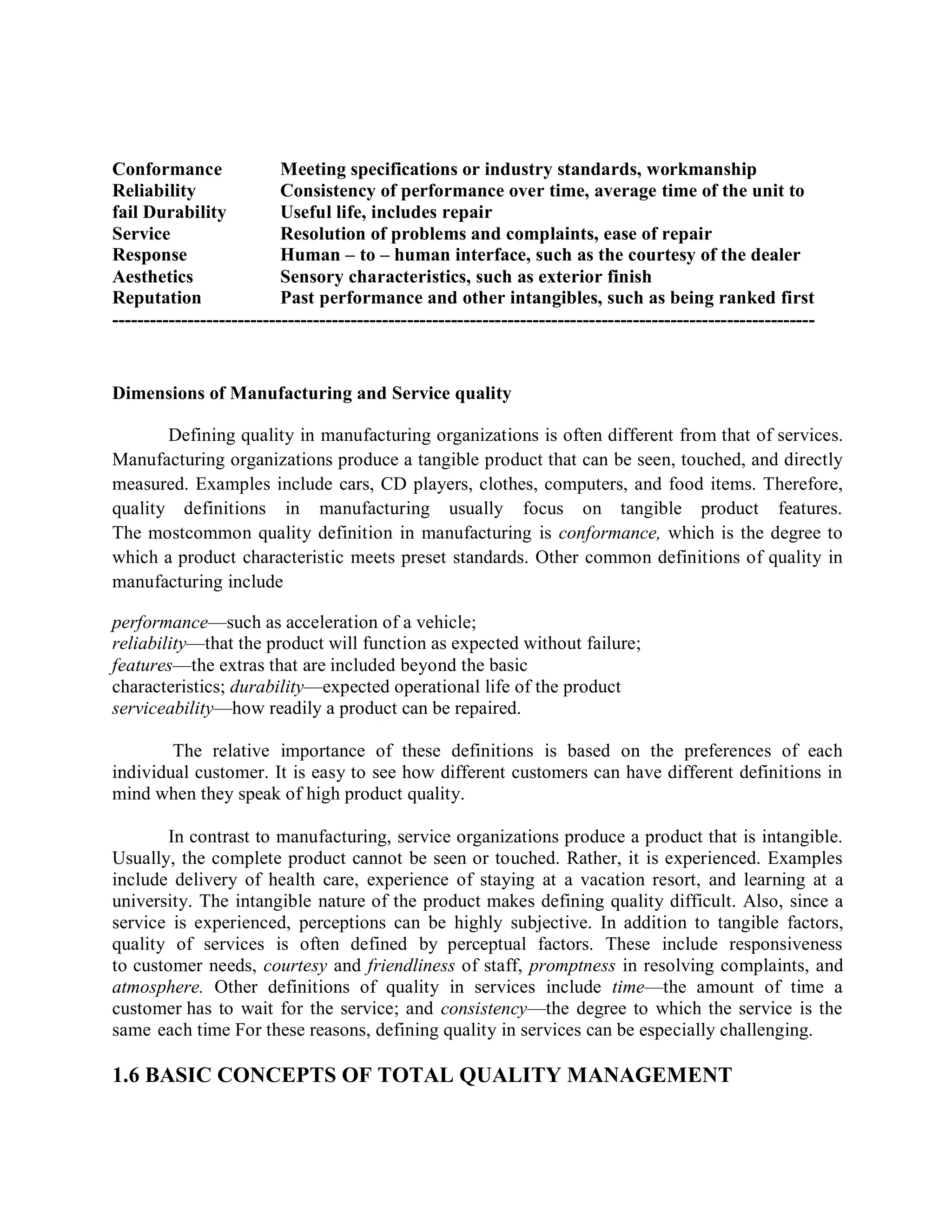 Conformance Meeting specifications or industry standards, workmanship
Reliability Consistency of performance over time, average time of the unit to
fail Durability Useful life, includes repair
Service Resolution of problems and complaints, ease of repair
Response Human – to – human interface, such as the courtesy of the dealer
Aesthetics Sensory characteristics, such as exterior finish
Reputation Past performance and other intangibles, such as being ranked first
----------------------------------------------------------------------------------------------------------------
Dimensions of Manufacturing and Service quality
Defining quality in manufacturing organizations is often different from that of services.
Manufacturing organizations produce a tangible product that can be seen, touched, and directly
measured. Examples include cars, CD players, clothes, computers, and food items. Therefore,
quality definitions in manufacturing usually focus on tangible product features.
The mostcommon quality definition in manufacturing is conformance, which is the degree to
which a product characteristic meets preset standards. Other common definitions of quality in
manufacturing include
performance—such as acceleration of a vehicle;
reliability—that the product will function as expected without failure;
features—the extras that are included beyond the basic
characteristics; durability—expected operational life of the product
serviceability—how readily a product can be repaired.
The relative importance of these definitions is based on the preferences of each
individual customer. It is easy to see how different customers can have different definitions in
mind when they speak of high product quality.
In contrast to manufacturing, service organizations produce a product that is intangible.
Usually, the complete product cannot be seen or touched. Rather, it is experienced. Examples
include delivery of health care, experience of staying at a vacation resort, and learning at a
university. The intangible nature of the product makes defining quality difficult. Also, since a
service is experienced, perceptions can be highly subjective. In addition to tangible factors,
quality of services is often defined by perceptual factors. These include responsiveness
to customer needs, courtesy and friendliness of staff, promptness in resolving complaints, and
atmosphere. Other definitions of quality in services include time—the amount of time a
customer has to wait for the service; and consistency—the degree to which the service is the
same each time For these reasons, defining quality in services can be especially challenging.
1.6 BASIC CONCEPTS OF TOTAL QUALITY MANAGEMENT
 