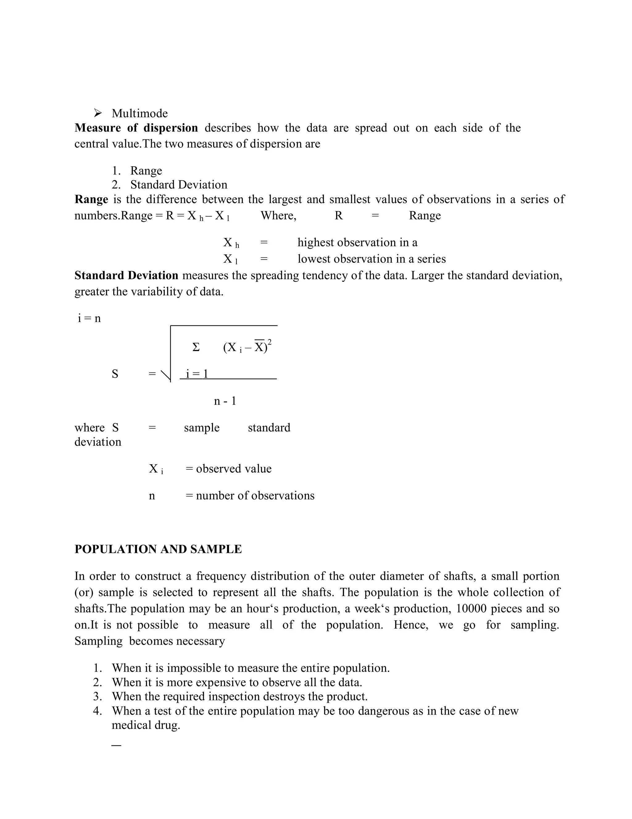  Multimode
Measure of dispersion describes how the data are spread out on each side of the
central value.The two measures of dispersion are
1. Range
2. Standard Deviation
Range is the difference between the largest and smallest values of observations in a series of
numbers.Range = R = X h – X l Where, R = Range
X h = highest observation in a
seriesX l = lowest observation in a series
Standard Deviation measures the spreading tendency of the data. Larger the standard deviation,
greater the variability of data.
i = n
Σ (X i – X)
2
S = i = 1
n - 1
where S = sample standard
deviation
X i = observed value
n = number of observations
POPULATION AND SAMPLE
In order to construct a frequency distribution of the outer diameter of shafts, a small portion
(or) sample is selected to represent all the shafts. The population is the whole collection of
shafts.The population may be an hour‘s production, a week‘s production, 10000 pieces and so
on.It is not possible to measure all of the population. Hence, we go for sampling.
Sampling becomes necessary
1. When it is impossible to measure the entire population.
2. When it is more expensive to observe all the data.
3. When the required inspection destroys the product.
4. When a test of the entire population may be too dangerous as in the case of new
medical drug.
 