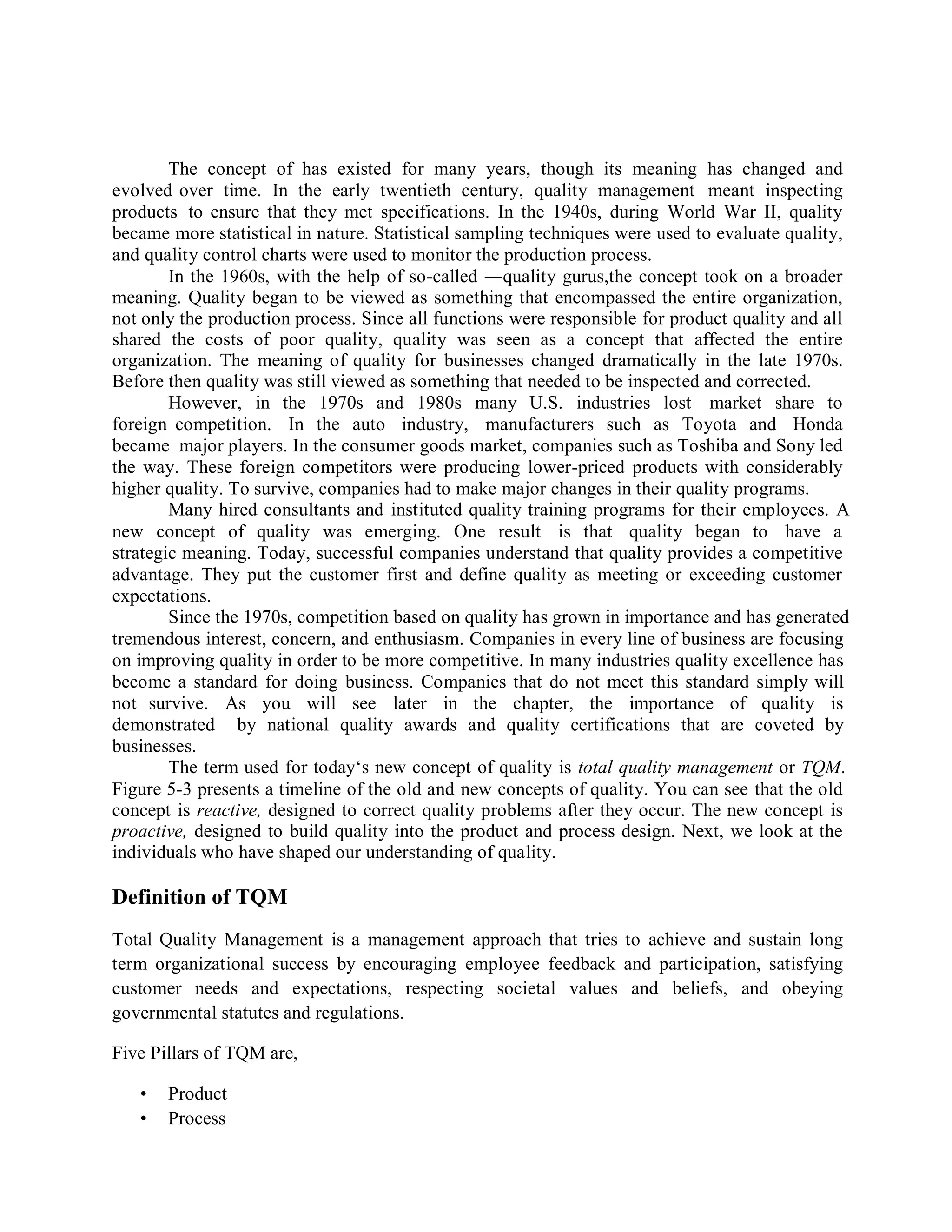 The concept of has existed for many years, though its meaning has changed and
evolved over time. In the early twentieth century, quality management meant inspecting
products to ensure that they met specifications. In the 1940s, during World War II, quality
became more statistical in nature. Statistical sampling techniques were used to evaluate quality,
and quality control charts were used to monitor the production process.
In the 1960s, with the help of so-called ―quality gurus,the concept took on a broader
meaning. Quality began to be viewed as something that encompassed the entire organization,
not only the production process. Since all functions were responsible for product quality and all
shared the costs of poor quality, quality was seen as a concept that affected the entire
organization. The meaning of quality for businesses changed dramatically in the late 1970s.
Before then quality was still viewed as something that needed to be inspected and corrected.
However, in the 1970s and 1980s many U.S. industries lost market share to
foreign competition. In the auto industry, manufacturers such as Toyota and Honda
became major players. In the consumer goods market, companies such as Toshiba and Sony led
the way. These foreign competitors were producing lower-priced products with considerably
higher quality. To survive, companies had to make major changes in their quality programs.
Many hired consultants and instituted quality training programs for their employees. A
new concept of quality was emerging. One result is that quality began to have a
strategic meaning. Today, successful companies understand that quality provides a competitive
advantage. They put the customer first and define quality as meeting or exceeding customer
expectations.
Since the 1970s, competition based on quality has grown in importance and has generated
tremendous interest, concern, and enthusiasm. Companies in every line of business are focusing
on improving quality in order to be more competitive. In many industries quality excellence has
become a standard for doing business. Companies that do not meet this standard simply will
not survive. As you will see later in the chapter, the importance of quality is
demonstrated by national quality awards and quality certifications that are coveted by
businesses.
The term used for today‘s new concept of quality is total quality management or TQM.
Figure 5-3 presents a timeline of the old and new concepts of quality. You can see that the old
concept is reactive, designed to correct quality problems after they occur. The new concept is
proactive, designed to build quality into the product and process design. Next, we look at the
individuals who have shaped our understanding of quality.
Definition of TQM
Total Quality Management is a management approach that tries to achieve and sustain long
term organizational success by encouraging employee feedback and participation, satisfying
customer needs and expectations, respecting societal values and beliefs, and obeying
governmental statutes and regulations.
Five Pillars of TQM are,
• Product
• Process
 
